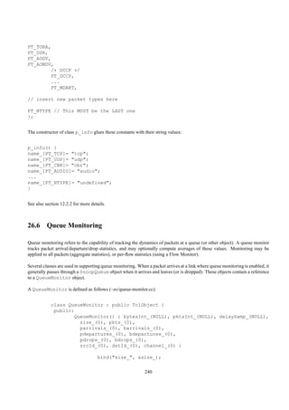PT_TORA,
PT_DSR,
PT_AODV,
PT_AOMDV,
        /* DCCP */
        PT_DCCP,
        ...
        PT_MDART,

// insert new packet types here

PT_NTYPE // This MUST be the LAST one
};


The constructor of class p_info glues these constants with their string values:


p_info() {
name_[PT_TCP]= "tcp";
name_[PT_UDP]= "udp";
name_[PT_CBR]= "cbr";
name_[PT_AUDIO]= "audio";
...
name_[PT_NTYPE]= "undefined";
}


See also section 12.2.2 for more details.



26.6 Queue Monitoring

Queue monitoring refers to the capability of tracking the dynamics of packets at a queue (or other object). A queue monitor
tracks packet arrival/departure/drop statistics, and may optionally compute averages of these values. Monitoring may be
applied to all packets (aggregate statistics), or per-ﬂow statistics (using a Flow Monitor).

Several classes are used in supporting queue monitoring. When a packet arrives at a link where queue monitoring is enabled, it
generally passes through a SnoopQueue object when it arrives and leaves (or is dropped). These objects contain a reference
to a QueueMonitor object.

A QueueMonitor is deﬁned as follows (~ns/queue-monitor.cc):


            class QueueMonitor : public TclObject {
             public:
                    QueueMonitor() : bytesInt_(NULL), pktsInt_(NULL), delaySamp_(NULL),
                      size_(0), pkts_(0),
                      parrivals_(0), barrivals_(0),
                      pdepartures_(0), bdepartures_(0),
                      pdrops_(0), bdrops_(0),
                      srcId_(0), dstId_(0), channel_(0) {

                                    bind("size_", &size_);


                                                             240
 