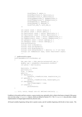 bind("pkts_", &pkts_);
                                    bind("parrivals_", &parrivals_);
                                    bind("barrivals_", &barrivals_);
                                    bind("pdepartures_", &pdepartures_);
                                    bind("bdepartures_", &bdepartures_);
                                    bind("pdrops_", &pdrops_);
                                    bind("bdrops_", &bdrops_);
                                    bind("off_cmn_", &off_cmn_);
                        };

                        int size() const { return (size_); }
                        int pkts() const { return (pkts_); }
                        int parrivals() const { return (parrivals_); }
                        int barrivals() const { return (barrivals_); }
                        int pdepartures() const { return (pdepartures_); }
                        int bdepartures() const { return (bdepartures_); }
                        int pdrops() const { return (pdrops_); }
                        int bdrops() const { return (bdrops_); }
                        void printStats();
                        virtual void in(Packet*);
                        virtual void out(Packet*);
                        virtual void drop(Packet*);
                        virtual void edrop(Packet*) { abort(); }; // not here
                        virtual int command(int argc, const char*const* argv);
                        ...

            // packet arrival to a queue
            void QueueMonitor::in(Packet* p)
            {
                      hdr_cmn* hdr = (hdr_cmn*)p->access(off_cmn_);
                      double now = Scheduler::instance().clock();
                      int pktsz = hdr->size();

                        barrivals_ += pktsz;
                        parrivals_++;
                        size_ += pktsz;
                        pkts_++;
                        if (bytesInt_)
                                bytesInt_->newPoint(now, double(size_));
                        if (pktsInt_)
                                pktsInt_->newPoint(now, double(pkts_));
                        if (delaySamp_)
                                hdr->timestamp() = now;
                        if (channel_)
                                printStats();
            }

            ... in(), out(), drop() are all defined similarly ...

It addition to the packet and byte counters, a queue monitor may optionally refer to objects that keep an integral of the queue
size over time using Integrator objects, which are deﬁned in Section 25.3. The Integrator class provides a simple
implementation of integral approximation by discrete sums.

All bound variables beginning with p refer to packet counts, and all variables beginning with b refer to byte counts. The

                                                             241
 