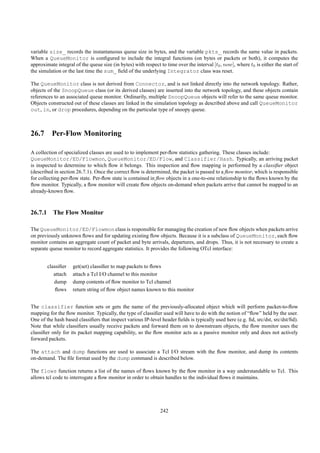 variable size_ records the instantaneous queue size in bytes, and the variable pkts_ records the same value in packets.
When a QueueMonitor is conﬁgured to include the integral functions (on bytes or packets or both), it computes the
approximate integral of the queue size (in bytes) with respect to time over the interval [t0 , now], where t0 is either the start of
the simulation or the last time the sum_ ﬁeld of the underlying Integrator class was reset.

The QueueMonitor class is not derived from Connector, and is not linked directly into the network topology. Rather,
objects of the SnoopQueue class (or its derived classes) are inserted into the network topology, and these objects contain
references to an associated queue monitor. Ordinarily, multiple SnoopQueue objects will refer to the same queue monitor.
Objects constructed out of these classes are linked in the simulation topology as described above and call QueueMonitor
out, in, or drop procedures, depending on the particular type of snoopy queue.



26.7 Per-Flow Monitoring

A collection of specialized classes are used to to implement per-ﬂow statistics gathering. These classes include:
QueueMonitor/ED/Flowmon, QueueMonitor/ED/Flow, and Classifier/Hash. Typically, an arriving packet
is inspected to determine to which ﬂow it belongs. This inspection and ﬂow mapping is performed by a classiﬁer object
(described in section 26.7.1). Once the correct ﬂow is determined, the packet is passed to a ﬂow monitor, which is responsible
for collecting per-ﬂow state. Per-ﬂow state is contained in ﬂow objects in a one-to-one relationship to the ﬂows known by the
ﬂow monitor. Typically, a ﬂow monitor will create ﬂow objects on-demand when packets arrive that cannot be mapped to an
already-known ﬂow.



26.7.1 The Flow Monitor

The QueueMonitor/ED/Flowmon class is responsible for managing the creation of new ﬂow objects when packets arrive
on previously unknown ﬂows and for updating existing ﬂow objects. Because it is a subclass of QueueMonitor, each ﬂow
monitor contains an aggregate count of packet and byte arrivals, departures, and drops. Thus, it is not necessary to create a
separate queue monitor to record aggregate statistics. It provides the following OTcl interface:


        classiﬁer   get(set) classiﬁer to map packets to ﬂows
           attach   attach a Tcl I/O channel to this monitor
           dump     dump contents of ﬂow monitor to Tcl channel
            ﬂows    return string of ﬂow object names known to this monitor


The classifier function sets or gets the name of the previously-allocated object which will perform packet-to-ﬂow
mapping for the ﬂow monitor. Typically, the type of classiﬁer used will have to do with the notion of “ﬂow” held by the user.
One of the hash based classiﬁers that inspect various IP-level header ﬁelds is typically used here (e.g. ﬁd, src/dst, src/dst/ﬁd).
Note that while classiﬁers usually receive packets and forward them on to downstream objects, the ﬂow monitor uses the
classiﬁer only for its packet mapping capability, so the ﬂow monitor acts as a passive monitor only and does not actively
forward packets.

The attach and dump functions are used to associate a Tcl I/O stream with the ﬂow monitor, and dump its contents
on-demand. The ﬁle format used by the dump command is described below.

The flows function returns a list of the names of ﬂows known by the ﬂow monitor in a way understandable to Tcl. This
allows tcl code to interrogate a ﬂow monitor in order to obtain handles to the individual ﬂows it maintains.




                                                               242
 