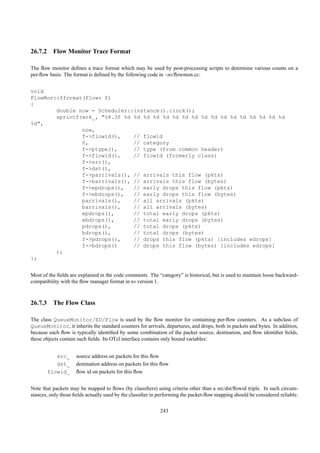 26.7.2 Flow Monitor Trace Format

The ﬂow monitor deﬁnes a trace format which may be used by post-processing scripts to determine various counts on a
per-ﬂow basis. The format is deﬁned by the following code in ~ns/ﬂowmon.cc:


void
FlowMon::fformat(Flow* f)
{
        double now = Scheduler::instance().clock();
        sprintf(wrk_, "%8.3f %d %d %d %d %d %d %d %d %d %d %d %d %d %d %d %d %d
%d",
                now,
                f->flowid(),    // flowid
                0,              // category
                f->ptype(),     // type (from common header)
                f->flowid(),    // flowid (formerly class)
                f->src(),
                f->dst(),
                f->parrivals(), // arrivals this flow (pkts)
                f->barrivals(), // arrivals this flow (bytes)
                f->epdrops(),   // early drops this flow (pkts)
                f->ebdrops(),   // early drops this flow (bytes)
                parrivals(),    // all arrivals (pkts)
                barrivals(),    // all arrivals (bytes)
                epdrops(),      // total early drops (pkts)
                ebdrops(),      // total early drops (bytes)
                pdrops(),       // total drops (pkts)
                bdrops(),       // total drops (bytes)
                f->pdrops(),    // drops this flow (pkts) [includes edrops]
                f->bdrops()     // drops this flow (bytes) [includes edrops]
        );
};


Most of the ﬁelds are explained in the code comments. The “category” is historical, but is used to maintain loose backward-
compatibility with the ﬂow manager format in ns version 1.



26.7.3 The Flow Class

The class QueueMonitor/ED/Flow is used by the ﬂow monitor for containing per-ﬂow counters. As a subclass of
QueueMonitor, it inherits the standard counters for arrivals, departures, and drops, both in packets and bytes. In addition,
because each ﬂow is typically identiﬁed by some combination of the packet source, destination, and ﬂow identiﬁer ﬁelds,
these objects contain such ﬁelds. Its OTcl interface contains only bound variables:


          src_       source address on packets for this ﬂow
          dst_       destination address on packets for this ﬂow
       flowid_       ﬂow id on packets for this ﬂow


Note that packets may be mapped to ﬂows (by classiﬁers) using criteria other than a src/dst/ﬂowid triple. In such circum-
stances, only those ﬁelds actually used by the classiﬁer in performing the packet-ﬂow mapping should be considered reliable.

                                                            243
 