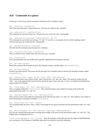26.8 Commands at a glance

Following is a list of trace related commands commonly used in simulation scripts:


$ns_ trace-all <tracefile>
This is the command used to setup tracing in ns. All traces are written in the <traceﬁle>.

$ns_ namtrace-all <namtracefile>
This command sets up nam tracing in ns. All nam traces are written in to the <namtraceﬁle>.

$ns_ namtrace-all-wireless <namtracefile> <X> <Y>
This command sets up wireless nam tracing. <X> and <Y> are the x-y co-ordinates for the wireless topology and all
wireless nam traces are written into the <namtraceﬁle>.

$ns_ nam-end-wireless <stoptime>
This tells nam the simulation stop time given in <stoptime>.

$ns_ trace-all-satlinks <tracefile>
This is a method to trace satellite links and write traces into <traceﬁle>.

$ns_ flush-trace
This command ﬂushes the trace buffer and is typically called before the simulation run ends.

$ns_ get-nam-traceall
Returns the namtrace ﬁle descriptor stored as the Simulator instance variable called namtraceAllFile_.

$ns_ get-ns-traceall
Similar to get-nam-traceall. This returns the ﬁle descriptor for ns traceﬁle which is stored as the Simulator instance called
traceAllFile_.

$ns_ create-trace <type> <file> <src> <dst> <optional:op>
This command creates a trace object of type <type> between the <src> and <dst> nodes. The traces are written into the
<ﬁle>. <op> is the argument that may be used to specify the type of trace, like nam. if <op> is not deﬁned, the default trace
object created is for nstraces.

$ns_ trace-queue <n1> <n2> <optional:file>
This is a wrapper method for create-trace. This command creates a trace object for tracing events on the link
represented by the nodes <n1> and <n2>.

$ns_ namtrace-queue <n1> <n2> <optional:file>
This is used to create a trace object for namtracing on the link between nodes <n1> and <n2>. This method is very similar to
and is the namtrace counterpart of method trace-queue.

$ns_ drop-trace <n1> <n2> <trace>
This command makes the given <trace> object a drop-target for the queue associated with the link between nodes <n1> and
<n2>.

$ns_ monitor-queue <n1> <n2> <qtrace> <optional:sampleinterval>
This sets up a monitor that keeps track of average queue length of the queue on the link between nodes <n1> and <n2>. The
default value of sampleinterval is 0.1.

$link trace-dynamics <ns> <fileID> Trace the dynamics of this link and write the output to ﬁleID ﬁlehandle.
ns is an instance of the Simulator or MultiSim object that was created to invoke the simulation.

                                                               244
 