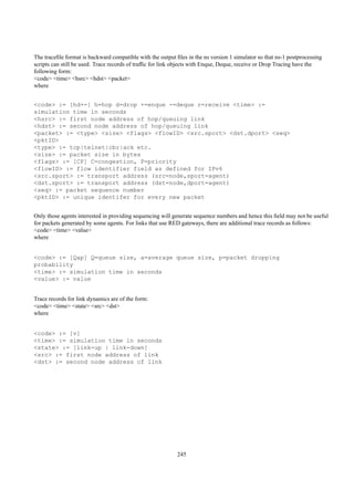 The traceﬁle format is backward compatible with the output ﬁles in the ns version 1 simulator so that ns-1 postprocessing
scripts can still be used. Trace records of trafﬁc for link objects with Enque, Deque, receive or Drop Tracing have the
following form:
<code> <time> <hsrc> <hdst> <packet>
where


<code> := [hd+-] h=hop d=drop +=enque -=deque r=receive <time> :=
simulation time in seconds
<hsrc> := first node address of hop/queuing link
<hdst> := second node address of hop/queuing link
<packet> := <type> <size> <flags> <flowID> <src.sport> <dst.dport> <seq>
<pktID>
<type> := tcp|telnet|cbr|ack etc.
<size> := packet size in bytes
<flags> := [CP] C=congestion, P=priority
<flowID> := flow identifier field as defined for IPv6
<src.sport> := transport address (src=node,sport=agent)
<dst.sport> := transport address (dst=node,dport=agent)
<seq> := packet sequence number
<pktID> := unique identifer for every new packet


Only those agents interested in providing sequencing will generate sequence numbers and hence this ﬁeld may not be useful
for packets generated by some agents. For links that use RED gateways, there are additional trace records as follows:
<code> <time> <value>
where


<code> := [Qap] Q=queue size, a=average queue size, p=packet dropping
probability
<time> := simulation time in seconds
<value> := value


Trace records for link dynamics are of the form:
<code> <time> <state> <src> <dst>
where


<code> := [v]
<time> := simulation time in seconds
<state> := [link-up | link-down]
<src> := first node address of link
<dst> := second node address of link




                                                            245
 