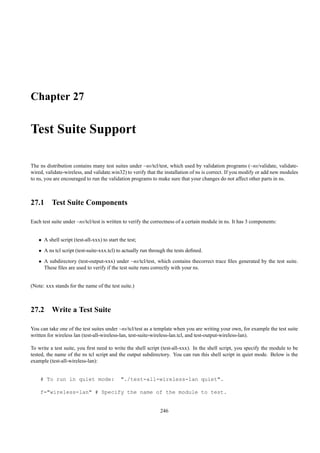 Chapter 27

Test Suite Support

The ns distribution contains many test suites under ~ns/tcl/test, which used by validation programs (~ns/validate, validate-
wired, validate-wireless, and validate.win32) to verify that the installation of ns is correct. If you modify or add new modules
to ns, you are encouraged to run the validation programs to make sure that your changes do not affect other parts in ns.



27.1 Test Suite Components

Each test suite under ~ns/tcl/test is written to verify the correctness of a certain module in ns. It has 3 components:


   • A shell script (test-all-xxx) to start the test;
   • A ns tcl script (test-suite-xxx.tcl) to actually run through the tests deﬁned.
   • A subdirectory (test-output-xxx) under ~ns/tcl/test, which contains thecorrect trace ﬁles generated by the test suite.
     These ﬁles are used to verify if the test suite runs correctly with your ns.


(Note: xxx stands for the name of the test suite.)



27.2 Write a Test Suite

You can take one of the test suites under ~ns/tcl/test as a template when you are writing your own, for example the test suite
written for wireless lan (test-all-wireless-lan, test-suite-wireless-lan.tcl, and test-output-wireless-lan).

To write a test suite, you ﬁrst need to write the shell script (test-all-xxx). In the shell script, you specify the module to be
tested, the name of the ns tcl script and the output subdirectory. You can run this shell script in quiet mode. Below is the
example (test-all-wireless-lan):


    # To run in quiet mode:                  "./test-all-wireless-lan quiet".

    f="wireless-lan" # Specify the name of the module to test.


                                                              246
 