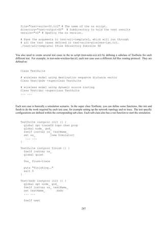 file="test-suite-$f.tcl" # The name of the ns script.
    directory="test-output-$f" # Subdirectory to hold the test results
    version="v2" # Speficy the ns version.

    # Pass the arguments to test-all-template1, which will run through
    # all the test cases defined in test-suite-wireless-lan.tcl.
    ./test-all-template1 $file $directory $version $@


You also need to create several test cases in the ns script (test-suite-xxx.tcl) by deﬁning a subclass of TestSuite for each
different test. For example, in test-suite-wireless-lan.tcl, each test case uses a different Ad Hoc routing protocol. They are
deﬁned as:


    Class TestSuite

    # wireless model using destination sequence distance vector
    Class Test/dsdv -superclass TestSuite

    # wireless model using dynamic source routing
    Class Test/dsr -superclass TestSuite
    ... ...



Each test case is basically a simulation scenario. In the super class TestSuite, you can deﬁne some functions, like init and
ﬁnish to do the work required by each test case, for example setting up the network topology and ns trace. The test speciﬁc
conﬁgurations are deﬁned within the corresponding sub-class. Each sub-class also has a run function to start the simulation.


    TestSuite instproc init {} {
      global opt tracefd topo chan prop
      global node_ god_
      $self instvar ns_ testName_
      set ns_         [new Simulator]
       ... ...
    }

    TestSuite instproc finish {} {
      $self instvar ns_
      global quiet

        $ns_ flush-trace

        puts "finishing.."
        exit 0
    }

    Test/dsdv instproc init {} {
      global opt node_ god_
      $self instvar ns_ testName_
      set testName_       dsdv
      ... ...

        $self next


                                                             247
 