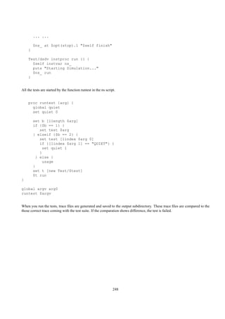 ... ...

        $ns_ at $opt(stop).1 "$self finish"
    }

    Test/dsdv instproc run {} {
      $self instvar ns_
      puts "Starting Simulation..."
      $ns_ run
    }


All the tests are started by the function runtest in the ns script.


    proc runtest {arg} {
      global quiet
      set quiet 0

        set b [llength $arg]
        if {$b == 1} {
           set test $arg
        } elseif {$b == 2} {
           set test [lindex $arg 0]
           if {[lindex $arg 1] == "QUIET"} {
             set quiet 1
           }
         } else {
             usage
        }
        set t [new Test/$test]
        $t run
}

global argv arg0
runtest $argv


When you run the tests, trace ﬁles are generated and saved to the output subdirectory. These trace ﬁles are compared to the
those correct trace coming with the test suite. If the comparation shows difference, the test is failed.




                                                                 248
 