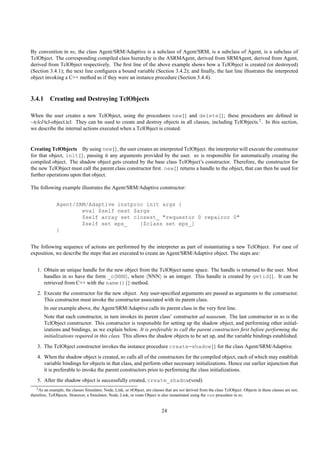 By convention in ns, the class Agent/SRM/Adaptive is a subclass of Agent/SRM, is a subclass of Agent, is a subclass of
TclObject. The corresponding compiled class hierarchy is the ASRMAgent, derived from SRMAgent, derived from Agent,
derived from TclObject respectively. The ﬁrst line of the above example shows how a TclObject is created (or destroyed)
(Section 3.4.1); the next line conﬁgures a bound variable (Section 3.4.2); and ﬁnally, the last line illustrates the interpreted
object invoking a C++ method as if they were an instance procedure (Section 3.4.4).



3.4.1 Creating and Destroying TclObjects

When the user creates a new TclObject, using the procedures new{} and delete{}; these procedures are deﬁned in
~tclcl/tcl-object.tcl. They can be used to create and destroy objects in all classes, including TclObjects.2 . In this section,
we describe the internal actions executed when a TclObject is created.


Creating TclObjects By using new{}, the user creates an interpreted TclObject. the interpreter will execute the constructor
for that object, init{}, passing it any arguments provided by the user. ns is responsible for automatically creating the
compiled object. The shadow object gets created by the base class TclObject’s constructor. Therefore, the constructor for
the new TclObject must call the parent class constructor ﬁrst. new{} returns a handle to the object, that can then be used for
further operations upon that object.

The following example illustrates the Agent/SRM/Adaptive constructor:


               Agent/SRM/Adaptive instproc init args {
                       eval $self next $args
                       $self array set closest_ "requestor 0 repairor 0"
                       $self set eps_    [$class set eps_]
               }


The following sequence of actions are performed by the interpreter as part of instantiating a new TclObject. For ease of
exposition, we describe the steps that are executed to create an Agent/SRM/Adaptive object. The steps are:


    1. Obtain an unique handle for the new object from the TclObject name space. The handle is returned to the user. Most
       handles in ns have the form _o NNN , where NNN is an integer. This handle is created by getid{}. It can be
       retrieved from C++ with the name(){} method.
    2. Execute the constructor for the new object. Any user-speciﬁed arguments are passed as arguments to the constructor.
       This constructor must invoke the constructor associated with its parent class.
        In our example above, the Agent/SRM/Adaptive calls its parent class in the very ﬁrst line.
        Note that each constructor, in turn invokes its parent class’ constructor ad nauseum. The last constructor in ns is the
        TclObject constructor. This constructor is responsible for setting up the shadow object, and performing other initial-
        izations and bindings, as we explain below. It is preferable to call the parent constructors ﬁrst before performing the
        initializations required in this class. This allows the shadow objects to be set up, and the variable bindings established.
    3. The TclObject constructor invokes the instance procedure create-shadow{} for the class Agent/SRM/Adaptive.
    4. When the shadow object is created, ns calls all of the constructors for the compiled object, each of which may establish
       variable bindings for objects in that class, and perform other necessary initializations. Hence our earlier injunction that
       it is preferable to invoke the parent constructors prior to performing the class initializations.
    5. After the shadow object is successfully created, create_shadow(void)
   2 As an example, the classes Simulator, Node, Link, or rtObject, are classes that are not derived from the class TclObject. Objects in these classes are not,

therefore, TclObjects. However, a Simulator, Node, Link, or route Object is also instantiated using the new procedure in ns.


                                                                              24
 