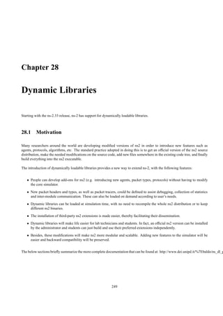 Chapter 28

Dynamic Libraries

Starting with the ns-2.33 release, ns-2 has support for dynamically loadable libraries.



28.1 Motivation

Many researchers around the world are developing modiﬁed versions of ns2 in order to introduce new features such as
agents, protocols, algorithms, etc. The standard practice adopted in doing this is to get an ofﬁcial version of the ns2 source
distribution, make the needed modiﬁcations on the source code, add new ﬁles somewhere in the existing code tree, and ﬁnally
build everything into the ns2 executable.

The introduction of dynamically loadable libraries provides a new way to extend ns-2, with the following features:


   • People can develop add-ons for ns2 (e.g. introducing new agents, packet types, protocols) without having to modify
     the core simulator.
   • New packet headers and types, as well as packet tracers, could be deﬁned to assist debugging, collection of statistics
     and inter-module communication. These can also be loaded on demand according to user’s needs.
   • Dynamic libraries can be loaded at simulation time, with no need to recompile the whole ns2 distribution or to keep
     different ns2 binaries.
   • The installation of third-party ns2 extensions is made easier, thereby facilitating their dissemination.
   • Dynamic libraries will make life easier for lab technicians and students. In fact, an ofﬁcial ns2 version can be installed
     by the administrator and students can just build and use their preferred extensions independently.
   • Besides, these modiﬁcations will make ns2 more modular and scalable. Adding new features to the simulator will be
     easier and backward compatibility will be preserved.


The below sections brieﬂy summarize the more complete documentation that can be found at: http://www.dei.unipd.it/%7Ebaldo/ns_dl_p




                                                             249
 