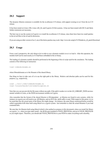 28.2 Support

The dynamic libraries extension is available for the ns-allinone-2.33 release, with support existing in ns-2 from the ns-2.33
release.

It has been tested on Linux i386, Linux x86_64, and Cygwin (32-bit) systems. It has not been tested with OS X and likely
further extensions are necessary.

The best way to use the system in Cygwin is to install the ns-allinone-2.33 release, since there have been two small patches
to the tcl.m4 ﬁles in the tcl and tk directories.

If you are using an older version of ns-2, one of the below patches may work: http://www.dei.unipd.it/%7Ebaldo/ns_dl_patch/Download.h



28.3 Usage

From a user’s perspective, the only thing to do in order to use a dynamic module in ns is to load it. After this operation, the
module itself can be used exactly as if it had been embedded in the ns binary.

The loading of a dynamic module should be performed at the beginning of the tcl script used for the simulation. The loading
consists of the following tcl instruction:


load libmodulename.so


where libmodulename.so is the ﬁlename of the shared library.

One thing we have to take care of is to use the right path to the library. Relative and absolute paths can be used for this
purpose; e.g., respectively,


load ../src/.libs/libmodulename.so
load /locale/baldo/lib/somethingelse.so


Note that you can just provide the ﬁle name without any path, if the path it resides in is in the LD_LIBRARY_PATH environ-
mental variable in Linux, or the PATH environment variable on Cygwin.

Also remember that the format of the shared libraries is OS-dependent: .so libraries are found in unix systems, while for
instance on cygwin you will need to use .dll libraries, and on OS X the .dylib sufﬁx is used. With respect to this point, it is to
be noted that also the actual name of the library ﬁle might change - for instance, the same library mentioned before would be
called cygmodule-0.dll when built using libtool on a cygwin system. Just remember to chek the actual ﬁlename if you load
command fails.

We note that, for libraries built using libtool (which is the method we propose in this document), when you install the library
on cygwin - i.e., when you type make install -, the dll ﬁle gets installed in YOUR_PREFIX/bin, and not in YOUR_PREFIX/lib
as you might expect. Therefore, you should add YOUR_PREFIX/bin to your PATH to make everything work smoothly.




                                                               250
 