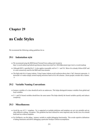 Chapter 29

ns Code Styles

We recommend the following coding guidelines for ns



29.1 Indentation style

   • We recommend using the BSD Kernel Normal Form coding style located at
     http://cvsweb.netbsd.org/bsdweb.cgi/sharesrc/share/misc/style?rev=HEAD&content-type=text/x-cvsweb-markup
   • Although KNF is speciﬁed for C, it also applies reasonably well to C++ and Tcl. Most of ns already follows KNF and
     it is also extensively used for the BSD and Linux kernels.
   • The high order bit is 8-space indents. Using 8-space indents avoid confusion about what a "tab" character represents. A
     downside is it makes deeply nested looping structures hard to ﬁt in 80 columns. (Some people consider this a feature.
     :-)



29.2 Variable Naming Conventions

   • Instance variables of a class should all end in an underscore. This helps distinguish instance variables from global and
     local variables.
   • C++ and Tcl bound variables should have the same names This helps identify the bound variables quickly and reduces
     complexity



29.3 Miscellaneous

   • Avoid the use of C++ templates. Ns is supported on multiple platforms and templates are not very portable and are
     often difﬁcult to debug. Exception: This guideline has been relaxed for some imported code, but the core of ns should
     build and run without templates.
   • For NsObjects, use the debug_ instance variable to enable debugging functionality. This avoids repetitive deﬁnations
     of debug statements and allows debugging a particular Nsobject without recompilation.

                                                            251
 