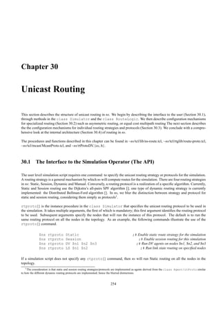 Chapter 30

Unicast Routing

This section describes the structure of unicast routing in ns. We begin by describing the interface to the user (Section 30.1),
through methods in the class Simulator and the class RouteLogic. We then describe conﬁguration mechanisms
for specialized routing (Section 30.2) such as asymmetric routing, or equal cost multipath routing The next section describes
the the conﬁguration mechanisms for individual routing strategies and protocols (Section 30.3). We conclude with a compre-
hensive look at the internal architecture (Section 30.4) of routing in ns.

The procedures and functions described in this chapter can be found in ~ns/tcl/lib/ns-route.tcl, ~ns/tcl/rtglib/route-proto.tcl,
~ns/tcl/mcast/McastProto.tcl, and ~ns/rtProtoDV.{cc, h}.



30.1 The Interface to the Simulation Operator (The API)

The user level simulation script requires one command: to specify the unicast routing strategy or protocols for the simulation.
A routing strategy is a general mechanism by which ns will compute routes for the simulation. There are four routing strategies
in ns: Static, Session, Dynamic and Manual. Conversely, a routing protocol is a realization of a speciﬁc algorithm. Currently,
Static and Session routing use the Dijkstra’s all-pairs SPF algorithm []; one type of dynamic routing strategy is currently
implemented: the Distributed Bellman-Ford algorithm []. In ns, we blur the distinction between strategy and protocol for
static and session routing, considering them simply as protocols1.

rtproto{} is the instance procedure in the class Simulator that speciﬁes the unicast routing protocol to be used in
the simulation. It takes multiple arguments, the ﬁrst of which is mandatory; this ﬁrst argument identiﬁes the routing protocol
to be used. Subsequent arguments specify the nodes that will run the instance of this protocol. The default is to run the
same routing protocol on all the nodes in the topology. As an example, the following commands illustrate the use of the
rtproto{} command.

              $ns    rtproto        Static                                                ;# Enable static route strategy for the simulation
              $ns    rtproto        Session                                                  ;# Enable session routing for this simulation
              $ns    rtproto        DV $n1 $n2 $n3                                          ;# Run DV agents on nodes $n1, $n2, and $n3
              $ns    rtproto        LS $n1 $n2                                                ;# Run link state routing on speciﬁed nodes

If a simulation script does not specify any rtproto{} command, then ns will run Static routing on all the nodes in the
topology.
    1 The consideration is that static and session routing strategies/protocols are implemented as agents derived from the class Agent/rtProto similar

to how the different dynamic routing protocols are implemented; hence the blurred distinctions.


                                                                        254
 