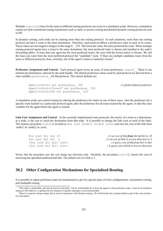 Multiple rtproto{} lines for the same or different routing protocols can occur in a simulation script. However, a simulation
cannot use both centralized routing mechanisms such as static or session routing and detailed dynamic routing protocols such
as DV.

In dynamic routing, each node can be running more than one routing protocol. In such situations, more than one routing
protocol can have a route to the same destination. Therefore, each protocol afﬁxes a preference value to each of its routes.
These values are non-negative integers in the range 0. . . 255. The lower the value, the more preferred the route. When multiple
routing protocol agents have a route to the same destination, the most preferred route is chosen and installed in the node’s
forwarding tables. If more than one agent has the most preferred routes, the ones with the lowest metric is chosen. We call
the least cost route from the most preferred protocol the “candidate” route. If there are multiple candidate routes from the
same or different protocols, then, currently, one of the agent’s routes is randomly chosen2.


Preference Assignment and Control Each protocol agent stores an array of route preferences, rtpref_. There is one
element per destination, indexed by the node handle. The default preference values used by each protocol are derived from a
class variable, preference_, for that protocol. The current defaults are:


               Agent/rtProto set preference_ 200                                                                             ;# global default preference
               Agent/rtProto/Direct3 set preference_ 100
               Agent/rtProto/DV set preference_ 120


A simulation script can control routing by altering the preference for routes in one of three ways: alter the preference for a
speciﬁc route learned via a particular protocol agent, alter the preference for all routes learned by the agent, or alter the class
variables for the agent before the agent is created.


Link Cost Assignment and Control In the currently implemented route protocols, the metric of a route to a destination,
at a node, is the cost to reach the destination from that node. It is possible to change the link costs at each of the links.
The instance procedure cost{} is invoked as $ns cost node1 node2 cost ,and sets the cost of the link from
 node1 to node2 to cost .


               $ns cost $n1 $n2 10                                                                          ;# set cost of link from $n1 to $n2 to 10
               $ns cost $n2 $n1 5                                                                          ;# set cost of link in reverse direction to 5
               [$ns link $n1 $n2] cost?                                                                        ;# query cost of link from $n1 to $n2
               [$ns link $n2 $n1] cost?                                                                     ;# query cost of link in reverse direction


Notice that the procedure sets the cost along one direction only. Similarly, the procedure cost?{} returns the cost of
traversing the speciﬁed unidirectional link. The default cost of a link is 1.



30.2 Other Conﬁguration Mechanisms for Specialised Routing

It is possible to adjust preference and cost mechanisms to get two special types of route conﬁgurations: asymmetric routing,
and multipath routing.
    2 This really is undesirable, and may be ﬁxed at some point. The ﬁx will probably be to favor the agents in class preference order. A user level simulation

relying on this behavior, or getting into this situation in speciﬁc topologies is not recommended.
    3 Direct is a special routing strategy that is used in conjunction with Dynamic routing. We will describe this in greater detail as part of the route architec-

ture description.




                                                                               255
 