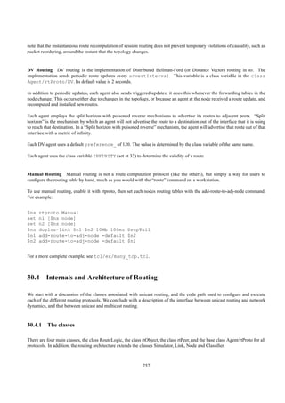 note that the instantaneous route recomputation of session routing does not prevent temporary violations of causality, such as
packet reordering, around the instant that the topology changes.


DV Routing DV routing is the implementation of Distributed Bellman-Ford (or Distance Vector) routing in ns. The
implementation sends periodic route updates every advertInterval. This variable is a class variable in the class
Agent/rtProto/DV. Its default value is 2 seconds.

In addition to periodic updates, each agent also sends triggered updates; it does this whenever the forwarding tables in the
node change. This occurs either due to changes in the topology, or because an agent at the node received a route update, and
recomputed and installed new routes.

Each agent employs the split horizon with poisoned reverse mechanisms to advertise its routes to adjacent peers. “Split
horizon” is the mechanism by which an agent will not advertise the route to a destination out of the interface that it is using
to reach that destination. In a “Split horizon with poisoned reverse” mechanism, the agent will advertise that route out of that
interface with a metric of inﬁnity.

Each DV agent uses a default preference_ of 120. The value is determined by the class variable of the same name.

Each agent uses the class variable INFINITY (set at 32) to determine the validity of a route.


Manual Routing Manual routing is not a route computation protocol (like the others), but simply a way for users to
conﬁgure the routing table by hand, much as you would with the “route” command on a workstation.

To use manual routing, enable it with rtproto, then set each nodes routing tables with the add-route-to-adj-node command.
For example:


$ns   rtproto Manual
set   n1 [$ns node]
set   n2 [$ns node]
$ns   duplex-link $n1 $n2 10Mb 100ms DropTail
$n1   add-route-to-adj-node -default $n2
$n2   add-route-to-adj-node -default $n1


For a more complete example, see tcl/ex/many_tcp.tcl.



30.4 Internals and Architecture of Routing

We start with a discussion of the classes associated with unicast routing, and the code path used to conﬁgure and execute
each of the different routing protocols. We conclude with a description of the interface between unicast routing and network
dynamics, and that between unicast and multicast routing.



30.4.1 The classes

There are four main classes, the class RouteLogic, the class rtObject, the class rtPeer, and the base class Agent/rtProto for all
protocols. In addition, the routing architecture extends the classes Simulator, Link, Node and Classiﬁer.



                                                              257
 