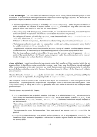 class RouteLogic This class deﬁnes two methods to conﬁgure unicast routing, and one method to query it for route
information. It also deﬁnes an instance procedure that is applicable when the topology is dynamic. We discuss this last
procedure in conjunction with the interface to network dynamics.


   • The instance procedure register{} is invoked by Simulator::rtproto{}. It takes the protocol and a list of
     nodes as arguments, and constructs an instance variable, rtprotos_, as an array; the array index is the name of the
     protocol, and the value is the list of nodes that will run this protocol.
   • The configure{} reads the rtprotos_ instance variable, and for each element in the array, invokes route protocol
     methods to perform the appropriate initializations. It is invoked by the simulator run procedure.
      For each protocol rt-proto indexed in the rtprotos_ array, this routine invokes Agent/rtProto/ rt-proto
      init-all rtprotos_( rt-proto ).
      If there are no elements in rtprotos_, the routine invokes Static routing, as Agent/rtProto/Static init-all.
   • The instance procedure lookup{} takes two node numbers, nodeId1 and nodeId2 , as argument; it returns the id of
     the neighbor node that nodeId1 uses to reach nodeId2 .
      The procedure is used by the static route computation procedure to query the computed routes and populate the routes
      at each of the nodes. It is also used by the multicast routing protocols to perform the appropriate RPF check.
      Note that this procedure overloads an instproc-like of the same name. The procedure queries the appropriate rtObject
      entities if they exist (which they will if dynamic routing strategies are used in the simulation); otherwise, the procedure
      invokes the instproc-like to obtain the relevant information.


class rtObject is used in simulations that use dynamic routing. Each node has a rtObject associated with it, that acts
as a co-ordinator for the different routing protocols that operate at a node. At any node, the rtObject at that node tracks each
of the protocols operating at that node; it computes and installs the nest route to each destination available via each of the
protocols. In the event that the routing tables change, or the topology changes, the rtObject will alert the protocols to take the
appropriate action.

The class deﬁnes the procedure init-all{}; this procedure takes a list of nodes as arguments, and creates a rtObject at
each of the nodes in its argument list. It subsequently invokes its compute-routes.

The assumption is that the constructor for each of the new objects will instantiate the “Direct” route protocol at each
of these nodes. This route protocol is responsible for computing the routes to immediately adjacent neighbors. When
compute-routes{} is run by the init-all{} procedure, these direct routes are installed in the node by the appro-
priate route object.

The other instance procedures in this class are:


   • init{} The constructor sets up pointers from itself to the node, in its instance variable node_, and from the node to
     itself, through the Node instance procedure init-routing{} and the Node instance variable rtObject_. It then
     initializes an array of nextHop_, rtpref_, metric_, rtVia_. The index of each of these arrays is the handle of
     the destination node.
      The nextHop_ contains the link that will be used to reach the particular destination; rtpref_ and metric_ are the
      preference and metric for the route installed in the node; rtVia_ is the name of the agent whose route is installed in
      the node.
      The constructor also creates the instance of the Direct route protocol, and invokes compute-routes{} for that
      protocol.
   • add-proto{} creates an instance of the protocol, stores a reference to it in its array of protocols, rtProtos_. The
     index of the array is the name of the protocol. It also attaches the protocol object to the node, and returns the handle of
     the protocol object.

                                                               258
 