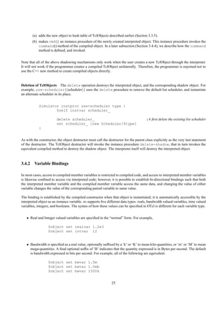 (a) adds the new object to hash table of TclObjects described earlier (Section 3.3.5).
       (b) makes cmd{} an instance procedure of the newly created interpreted object. This instance procedure invokes the
           command() method of the compiled object. In a later subsection (Section 3.4.4), we describe how the command
           method is deﬁned, and invoked.


Note that all of the above shadowing mechanisms only work when the user creates a new TclObject through the interpreter.
It will not work if the programmer creates a compiled TclObject unilaterally. Therefore, the programmer is enjoined not to
use the C++ new method to create compiled objects directly.


Deletion of TclObjects The delete operation destroys the interpreted object, and the corresponding shadow object. For
example, use-scheduler{ scheduler } uses the delete procedure to remove the default list scheduler, and instantiate
an alternate scheduler in its place.


            Simulator instproc use-scheduler type {
                    $self instvar scheduler_

                         delete scheduler_                                              ;# ﬁrst delete the existing list scheduler
                         set scheduler_ [new Scheduler/$type]
            }


As with the constructor, the object destructor must call the destructor for the parent class explicitly as the very last statement
of the destructor. The TclObject destructor will invoke the instance procedure delete-shadow, that in turn invokes the
equivalent compiled method to destroy the shadow object. The interpreter itself will destroy the interpreted object.



3.4.2 Variable Bindings

In most cases, access to compiled member variables is restricted to compiled code, and access to interpreted member variables
is likewise conﬁned to access via interpreted code; however, it is possible to establish bi-directional bindings such that both
the interpreted member variable and the compiled member variable access the same data, and changing the value of either
variable changes the value of the corresponding paired variable to same value.

The binding is established by the compiled constructor when that object is instantiated; it is automatically accessible by the
interpreted object as an instance variable. ns supports ﬁve different data types: reals, bandwidth valued variables, time valued
variables, integers, and booleans. The syntax of how these values can be speciﬁed in OTcl is different for each variable type.


   • Real and Integer valued variables are speciﬁed in the “normal” form. For example,

                   $object set realvar 1.2e3
                   $object set intvar 12


   • Bandwidth is speciﬁed as a real value, optionally sufﬁxed by a ‘k’ or ‘K’ to mean kilo-quantities, or ‘m’ or ‘M’ to mean
     mega-quantities. A ﬁnal optional sufﬁx of ‘B’ indicates that the quantity expressed is in Bytes per second. The default
     is bandwidth expressed in bits per second. For example, all of the following are equivalent:

                   $object set bwvar 1.5m
                   $object set bwvar 1.5mb
                   $object set bwvar 1500k


                                                               25
 