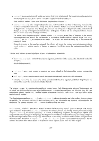 • lookup{} takes a destination node handle, and returns the id of the neighbor node that is used to reach the destination.
      If multiple paths are in use, then it returns a list of the neighbor nodes that will be used.
      If the node does not have a route to the destination, the procedure will return -1.
   • compute-routes{} is the core procedure in this class. It ﬁrst checks to see if any of the routing protocols at the
     node have computed any new routes. If they have, it will determine the best route to each destination from among
     all the protocols. If any routes have changed, the procedure will notify each of the protocols of the number of such
     changes, in case any of these protocols wants to send a fresh update. Finally, it will also notify any multicast protocol
     that new unicast route tables have been computed.
      The routine checks the protocol agent’s instance variable, rtsChanged_ to see if any of the routes in that protocol
      have changed since the protocol was last examined. It then uses the protocol’s instance variable arrays, nextHop_,
      rtpref_, and metric_ to compute its own arrays. The rtObject will install or modify any of the routes as the
      changes are found.
      If any of the routes at the node have changed, the rtObject will invoke the protocol agent’s instance procedures,
      send-updates{} with the number of changes as argument. It will then invoke the multicast route object, if it
      exists.


The next set of routines are used to query the rtObject for various state information.


   • dump-routes{} takes a output ﬁle descriptor as argument, and writes out the routing table at that node on that ﬁle
     descriptor.
      A typical dump output is:



   • rtProto?{} takes a route protocol as argument, and returns a handle to the instance of the protocol running at the
     node.
   • nextHop?{} takes a destination node handle, and returns the link that is used to reach that destination.
   • Similarly, rtpref?{} and metric?{} take a destination node handle as argument, and return the preference and
     metric of the route to the destination installed at the node.


The class rtPeer is a container class used by the protocol agents. Each object stores the address of the peer agent, and
the metric and preference for each route advertised by that peer. A protocol agent will store one object per peer. The class
maintains the instance variable addr_, and the instance variable arrays, metric_ and rtpref_; the array indices are the
destination node handles.

The class instance procedures, metric{} and preference{}, take one destination and value, and set the respective ar-
ray variable. The procedures, metric?{} and preference?{}, take a destination and return the current value for that
destination. The instance procedure addr?{} returns the address of the peer agent.


class Agent/rtProto This class is the base class from which all routing protocol agents are derived. Each protocol
agent must deﬁne the procedureinit-all{} to initialize the complete protocol, and possibly instance procedures init{},
compute-routes{}, and send-updates{}. In addition, if the topology is dynamic, and the protocol supports route
computation to react to changes in the topology, then the protocol should deﬁne the procedure compute-all{}, and possi-
bly the instance procedure intf-changed{}. In this section, we will brieﬂy describe the interface for the basic procedures.
We will defer the description of compute-all{} and intf-changed{} to the section on network dynamics. We also
defer the description of the details of each of the protocols to their separate section at the end of the chapter.



                                                               259
 