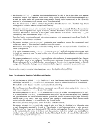 — The procedure init-all{} is a global initialization procedure for the class. It may be given a list of the nodes as
    an argument. This the list of nodes that should run this routing protocol. However, centralized routing protocols such
    as static and session routing will ignore this argument; detailed dynamic routing protocols such as DV will use this
    argument list to instantiate protocols agents at each of the nodes speciﬁed.
      Note that derived classes in OTcl do not inherit the procedures deﬁned in the base class. Therefore, every derived
      routing protocol class must deﬁne its own procedures explicitly.
  — The instance procedure init{} is the constructor for protocol agents that are created. The base class constructor
    initializes the default preference for objects in this class, identiﬁes the interfaces incident on the node and their cur-
    rent status. The interfaces are indexed by the neighbor handle and stored in the instance variable array, ifs_; the
    corresponding status instance variable array is ifstat_.
      Centralized routing protocols such as static and session routing do not create separate agents per node, and therefore do
      not access any of these instance procedures.
  — The instance procedure compute-routes{} computes the actual routes for the protocol. The computation is based
    on the routes learned by the protocol, and varies from protocol to protocol.
      This routine is invoked by the rtObject whenever the topology changes. It is also invoked when the node receives an
      update for the protocol.
      If the routine computes new routes, rtObject::compute-routes{} needs to be invoked to recompute and possi-
      bly install new routes at the node. The actual invoking of the rtObject is done by the procedure that invoked this routine
      in the ﬁrst place.
  — The instance procedure send-updates{} is invoked by the rtObject whenever the node routing tables have changed,
    and fresh updates have to be sent to all peers. The rtObject passes as argument the number of changes that were done.
    This procedure may also be invoked when there are no changes to the routes, but the topology incident on the node
    changes state. The number of changes is used to determine the list of peers to which a route update must be sent.


Other procedures relate to responding to topology changes and are described later (Section 30.4.2).


Other Extensions to the Simulator, Node, Link, and Classiﬁer


  — We have discussed the methods rtproto{} and cost{} in the class Simulator earlier (Section 30.1). The one other
    method used internally is get-routelogic{}; this procedure returns the instance of routelogic in the simulation.
      The method is used by the class Simulator, and unicast and multicast routing.
  — The class Node contains these additional instance procedures to support dynamic unicast routing: init-routing{},
    add-routes{}, delete-routes{}, and rtObject?{}.
      The instance procedure init-routing{} is invoked by the rtObject at the node. It stores a pointer to the rtObject,
      in its instance variable rtObject_, for later manipulation or retrieval. It also checks its class variable to see if it should
      use multiPath routing, and sets up an instance variable to that effect. If multiPath routing could be used, the instance
      variable array routes_ stores a count of the number of paths installed for each destination. This is the only array in
      unicast routing that is indexed by the node id, rather than the node handle.
      The instance procedure rtObject?{} returns the rtObject handle for that node.
      The instance procedure add-routes{} takes a node id, and a list of links. It will add the list of links as the routes
      to reach the destination identiﬁed by the node id. The realization of multiPath routing is done by using a separate
      Classiﬁer/multiPath. For any given destination id d, if this node has multiple paths to d, then the main classiﬁer points
      to this multipath classiﬁer instead of the link to reach the destination. Each of the multiple paths identiﬁed by the
      interfaces being used is installed in the multipath classiﬁer. The multipath classiﬁer will use each of the links installed
      in it for succeeding packets forwarded to it.



                                                               260
 