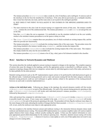 The instance procedure delete-routes{} takes a node id, a list of interfaces, and a nullAgent. It removes each of
      the interfaces in the list from the installed list of interfaces. If the entry did not previously use a multipath classiﬁer,
      then it must have had only one route, and the route entry is set to point to the nullAgent speciﬁed.
      Q: WHY DOES IT NOT POINT TO NULLAGENT IF THE ENTRIES IN THE MPATHCLASSIFIER GOES TO
      ZERO?
  — The main extension to the class Link for unicast routing is to support the notion of link costs. The instance variable
    cost_ contains the cost of the unidirectional link. The instance procedures cost{} and cost?{} set and get the cost
    on the link.
      Note that cost{} takes the cost as argument. It is preferable to use the simulator method to set the cost variable,
      similar to the simulator instance procedures to set the queue or delay on a link.
  — The class Classifier contains three new procedures, two of which overloads an existing instproc-like, and the
    other two provide new functionality.
      The instance procedure install{} overloads the existing instproc-like of the same name. The procedure stores the
      entry being installed in the instance variable array, elements_, and then invokes the instproc-like.
      The instance procedure installNext{} also overloads the existing instproc-like of the same name. This instproc-
      like simply installs the entry into the next available slot.
      The instance procedure adjacents{} returns a list of key, value pairs of all elements installed in the classiﬁer.



30.4.2 Interface to Network Dynamics and Multicast

This section describes the methods applied in unicast routing to respond to changes in the topology. The complete sequence
of actions that cause the changes in the topology, and ﬁre the appropriate actions is described in a different section. The
response to topology changes falls into two categories: actions taken by individual agents at each of the nodes, and actions to
be taken globally for the entire protocol.

Detailed routing protocols such as the DV implementation require actions to be performed by individual protocol agents at
the affected nodes. Centralized routing protocols such as static and session routing fall into the latter category exclusively.
Detailed routing protocols could use such techniques to gather statistics related to the operation of the routing protocol;
however, no such code is currently implemented in ns.


Actions at the individual nodes Following any change in the topology, the network dynamics models will ﬁrst invoke
rtObject::intf-changed{} at each of the affected nodes. For each of the unicast routing protocols operating at that
node, rtObject::intf-changed{} will invoke each individual protocol’s instance procedure, intf-changed{},
followed by that protocol’s compute-routes{}.

After each protocol has computed its individual routes rtObject::intf-changed{} invokes compute-routes{}
to possibly install new routes. If new routes were installed in the node, rtObject::compute-routes{} will invoke
send-updates{} for each of the protocols operating at the node. The procedure will also ﬂag the multicast route object of
the route changes at the node, indicating the number of changes that have been executed. rtObject::flag-multicast{}
will, in turn, notify the multicast route object to take appropriate action.

The one exception to the interface between unicast and multicast routing is the interaction between dynamic dense mode
multicast and detailed unicast routing. This dynamicDM implementation in ns assumes neighbor nodes will send an implicit
update whenever their routes change, without actually sending the update. It then uses this implicit information to com-
pute appropriate parent-child relationships for the multicast spanning trees. Therefore, detailed unicast routing will invoke
rtObject_ flag-multicast 1 whenever it receives a route update as well, even if that update does not result in any
change in its own routing tables.



                                                              261
 