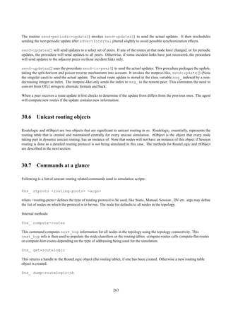 The routine send-periodic-update{} invokes send-updates{} to send the actual updates. It then reschedules
sending the next periodic update after advertInterval jittered slightly to avoid possible synchronization effects.

send-updates{} will send updates to a select set of peers. If any of the routes at that node have changed, or for periodic
updates, the procedure will send updates to all peers. Otherwise, if some incident links have just recovered, the procedure
will send updates to the adjacent peers on those incident links only.

send-updates{} uses the procedure send-to-peer{} to send the actual updates. This procedure packages the update,
taking the split-horizon and poison reverse mechanisms into account. It invokes the instproc-like, send-update{} (Note
the singular case) to send the actual update. The actual route update is stored in the class variable msg_ indexed by a non-
decreasing integer as index. The instproc-like only sends the index to msg_ to the remote peer. This eliminates the need to
convert from OTcl strings to alternate formats and back.

When a peer receives a route update it ﬁrst checks to determine if the update from differs from the previous ones. The agent
will compute new routes if the update contains new information.



30.6 Unicast routing objects

Routelogic and rtObject are two objects that are signiﬁcant to unicast routing in ns. Routelogic, essentially, represents the
routing table that is created and maintained centrally for every unicast simulation. rtObject is the object that every node
taking part in dynamic unicast routing, has an instance of. Note that nodes will not have an instance of this object if Session
routing is done as a detailed routing protocol is not being simulated in this case. The methods for RouteLogic and rtObject
are described in the next section.



30.7 Commands at a glance

Following is a list of unicast routing related commands used in simulation scripts:


$ns_ rtproto <routing-proto> <args>

where <routing-proto> deﬁnes the type of routing protocol to be used, like Static, Manual, Session , DV etc. args may deﬁne
the list of nodes on which the protocol is to be run. The node list defaults to all nodes in the topology.

Internal methods:

$ns_ compute-routes

This command computes next_hop information for all nodes in the topology using the topology connectivity. This
next_hop info is then used to populate the node classiﬁers or the routing tables. compute-routes calls compute-ﬂat-routes
or compute-hier-routes depending on the type of addressing being used for the simulation.

$ns_ get-routelogic

This returns a handle to the RouteLogic object (the routing table), if one has been created. Otherwise a new routing table
object is created.

$ns_ dump-routelogic-nh



                                                             263
 
