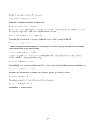 This dumps next hop information in the routing table.

$ns_ dump-routelogic-distance

This dumps the distance information in the routing table.

$node add-route <dst> <Target>

This is a method used to add routing entries (nexthop information) in the node’s routing table. The nexthop to <dst> from
this node is the <target> object and this info is added to the node’s classiﬁer.

$routelogic lookup <srcid> <destid>

Returns the id of the node that is the next hop from the node with id srcid to the node with id destid.

$routelogic dump <nodeid>

Dump the routing tables of all nodes whose id is less than nodeid. Node ids are typically assigned to nodes in ascending
fashion starting from 0 by their order of creation.

rtobject dump-routes <fileID>

Dump the routing table to the output channel speciﬁed by ﬁleID. ﬁleID must be a ﬁle handle returned by the Tcl open
command and it must have been opened for writing.

$rtobject rtProto?             <proto>

Returns a handle to the routing protocol agent speciﬁed by proto if it exists at that node. Returns an empty string otherwise.

$rtobject nextHop?             <destID>

Returns the id of the node that is the next hop to the destination speciﬁed by the node id, <destID>.

$rtobject rtpref?            destID

Returns the preference for the route to destination node given by destid.

$rtobject metric?            destID

Returns metric for the route to destid.




                                                              264
 