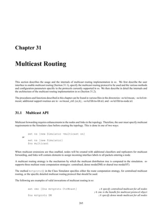 Chapter 31

Multicast Routing

This section describes the usage and the internals of multicast routing implementation in ns. We ﬁrst describe the user
interface to enable multicast routing (Section 31.1), specify the multicast routing protocol to be used and the various methods
and conﬁguration parameters speciﬁc to the protocols currently supported in ns. We then describe in detail the internals and
the architecture of the multicast routing implementation in ns (Section 31.2).

The procedures and functions described in this chapter can be found in various ﬁles in the directories ~ns/tcl/mcast, ~ns/tcl/ctr-
mcast; additional support routines are in ~ns/mcast_ctrl.{cc,h}, ~ns/tcl/lib/ns-lib.tcl, and ~ns/tcl/lib/ns-node.tcl.



31.1 Multicast API

Multicast forwarding requires enhancements to the nodes and links in the topology. Therefore, the user must specify multicast
requirements to the Simulator class before creating the topology. This is done in one of two ways:


            set ns [new Simulator -multicast on]
      or
            set ns [new Simulator]
            $ns multicast


When multicast extensions are thus enabled, nodes will be created with additional classiﬁers and replicators for multicast
forwarding, and links will contain elements to assign incoming interface labels to all packets entering a node.

A multicast routing strategy is the mechanism by which the multicast distribution tree is computed in the simulation. ns
supports three multiast route computation strategies: centralised, dense mode(DM) or shared tree mode(ST).

The method mrtproto{} in the Class Simulator speciﬁes either the route computation strategy, for centralised multicast
routing, or the speciﬁc detailed multicast routing protocol that should be used.

The following are examples of valid invocations of multicast routing in ns:


            set cmc [$ns mrtproto CtrMcast]                                      ;# specify centralized multicast for all nodes
                                                                             ;# cmc is the handle for multicast protocol object
            $ns mrtproto DM                                                     ;# specify dense mode multicast for all nodes

                                                               265
 