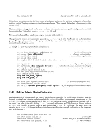 $ns mrtproto ST                                                    ;# specify shared tree mode to run on all nodes


Notice in the above examples that CtrMcast returns a handle that can be used for additional conﬁguration of centralised
multicast routing. The other routing protocols will return a null string. All the nodes in the topology will run instances of the
same protocol.

Multiple multicast routing protocols can be run at a node, but in this case the user must specify which protocol owns which
incoming interface. For this ﬁner control mrtproto-iifs{} is used.

New/unused multicast address are allocated using the procedure allocaddr{}.

The agents use the instance procedures join-group{} and leave-group{}, in the class Node to join and leave multicast
groups. These procedures take two mandatory arguments. The ﬁrst argument identiﬁes the corresponding agent and second
argument speciﬁes the group address.

An example of a relatively simple multicast conﬁguration is:


            set   ns [new Simulator -multicast on]                                                 ;# enable multicast routing
            set   group [Node allocaddr]                                                       ;# allocate a multicast address
            set   node0 [$ns node]                                                           ;# create multicast capable nodes
            set   node1 [$ns node]
            $ns   duplex-link $node0 $node1 1.5Mb 10ms DropTail

            set mproto DM                                                                      ;# conﬁgure multicast protocol
            set mrthandle [$ns mrtproto $mproto]                            ;# all nodes will contain multicast protocol agents
            set udp [new Agent/UDP]                                                         ;# create a source agent at node 0
            $ns attach-agent $node0 $udp
            set src [new Application/Traffic/CBR]
            $src attach-agent $udp
            $udp set dst_addr_ $group
            $udp set dst_port_ 0

            set rcvr [new Agent/LossMonitor]                                               ;# create a receiver agent at node 1
            $ns attach-agent $node1 $rcvr
            $ns at 0.3 "$node1 join-group $rcvr $group"                          ;# join the group at simulation time 0.3 (sec)



31.1.1 Multicast Behavior Monitor Conﬁguration

ns supports a multicast monitor module that can trace user-deﬁned packet activity. The module counts the number of packets
in transit periodically and prints the results to speciﬁed ﬁles. attach{} enables a monitor module to print output to a ﬁle.
trace-topo{} insets monitor modules into all links. filter{} allows accounting on speciﬁed packet header, ﬁeld in
the header), and value for the ﬁeld). Calling filter{} repeatedly will result in an AND effect on the ﬁltering condition.
print-trace{} notiﬁes the monitor module to begin dumping data. ptype() is a global arrary that takes a packet type
name (as seen in trace-all{} output) and maps it into the corresponding value. A simple conﬁguration to ﬁlter cbr packets
on a particular group is:


            set mcastmonitor [new McastMonitor]
            set chan [open cbr.tr w]                                                                        ;# open trace ﬁle
            $mmonitor attach $chan1                                               ;# attach trace ﬁle to McastMoniotor object
            $mcastmonitor set period_ 0.02                                                                ;# default 0.03 (sec)


                                                              266
 
