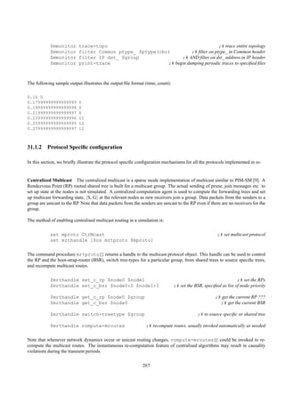 $mmonitor      trace-topo                                              ;# trace entire topology
            $mmonitor      filter Common ptype_ $ptype(cbr)          ;# ﬁlter on ptype_ in Common header
            $mmonitor      filter IP dst_ $group                ;# AND ﬁlter on dst_ address in IP header
            $mmonitor      print-trace                    ;# begin dumping periodic traces to speciﬁed ﬁles



The following sample output illustrates the output ﬁle format (time, count):

0.16 0
0.17999999999999999        0
0.19999999999999998        0
0.21999999999999997        6
0.23999999999999996        11
0.25999999999999995        12
0.27999999999999997        12



31.1.2 Protocol Speciﬁc conﬁguration

In this section, we brieﬂy illustrate the protocol speciﬁc conﬁguration mechanisms for all the protocols implemented in ns.


Centralized Multicast The centralized multicast is a sparse mode implementation of multicast similar to PIM-SM [9]. A
Rendezvous Point (RP) rooted shared tree is built for a multicast group. The actual sending of prune, join messages etc. to
set up state at the nodes is not simulated. A centralized computation agent is used to compute the forwarding trees and set
up multicast forwarding state, S, G at the relevant nodes as new receivers join a group. Data packets from the senders to a
group are unicast to the RP. Note that data packets from the senders are unicast to the RP even if there are no receivers for the
group.

The method of enabling centralised multicast routing in a simulation is:

            set mproto CtrMcast                                                                       ;# set multicast protocol
            set mrthandle [$ns mrtproto $mproto]

The command procedure mrtproto{} returns a handle to the multicast protocol object. This handle can be used to control
the RP and the boot-strap-router (BSR), switch tree-types for a particular group, from shared trees to source speciﬁc trees,
and recompute multicast routes.

            $mrthandle set_c_rp $node0 $node1                                                                    ;# set the RPs
            $mrthandle set_c_bsr $node0:0 $node1:1                             ;# set the BSR, speciﬁed as list of node:priority

            $mrthandle get_c_rp $node0 $group                                                        ;# get the current RP ???
            $mrthandle get_c_bsr $node0                                                                ;# get the current BSR

            $mrthandle switch-treetype $group                                               ;# to source speciﬁc or shared tree

            $mrthandle compute-mroutes                          ;# recompute routes. usually invoked automatically as needed

Note that whenever network dynamics occur or unicast routing changes, compute-mroutes{} could be invoked to re-
compute the multicast routes. The instantaneous re-computation feature of centralised algorithms may result in causality
violations during the transient periods.

                                                              267
 