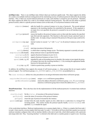 mrtObject class There is one mrtObject (aka Arbiter) object per multicast capable node. This object supports the ability
for a node to run multiple multicast routing protocols by maintaining an array of multicast protocols indexed by the incoming
interface. Thus, if there are several multicast protocols at a node, each interface is owned by just one protocol. Therefore,
this object supports the ability for a node to run multiple multicast routing protocols. The node uses the arbiter to perform
protocol actions, either to a speciﬁc protocol instance active at that node, or to all protocol instances at that node.

          addproto{instance}        adds the handle for a protocol instance to its array of protocols. The second optional
                                    argument is the incoming interface list controlled by the protocol. If this argument is
                                    an empty list or not speciﬁed, the protocol is assumed to run on all interfaces (just one
                                    protocol).
           getType{protocol}        returns the handle to the protocol instance active at that node that matches the speciﬁed
                                    type (ﬁrst and only argument). This function is often used to locate a protocol’s peer at
                                    another node. An empty string is returned if the protocol of the given type could not be
                                    found.
     all-mprotos{op, args}          internal routine to execute “op” with “args” on all protocol instances active at that
                                    node.
                start{}
                   stop{}           start/stop execution of all protocols.
          notify{dummy}             is called when a topology change occurs. The dummy argument is currently not used.
 dump-mroutes{ﬁle-handle}           dump multicast routes to speciﬁed ﬁle-handle.
        join-group{G, S}            signals all protocol instances to join S, G .
       leave-group{G, S}            signals all protocol instances to leave S, G .
      upcall{code, s, g, iif}       signalled by node on forwarding errors in classiﬁer; this routine in turn signals the proto-
                                    col instance that owns the incoming interface (iif) by invoking the appropriate handle
                                    function for that particular code.
             drop{rep, s, g, iif}   Called on packet drop, possibly to prune an interface.

In addition, the mrtObject class supports the concept of well known groups, i.e., those groups that do not require explicit
protocol support. Two well known groups, ALL_ROUTERS and ALL_PIM_ROUTERS are predeﬁned in ns.

The class mrtObject deﬁnes two class procedures to set and get information about these well known groups.

 registerWellKnownGroups{name}                  assigns name a well known group address.
       getWellKnownGroup{name}                  returns the address allocated to well known group, name. If name is not reg-
                                                istered as a well known group, then it returns the address for ALL_ROUTERS.


McastProtocol class This is the base class for the implementation of all the multicast protocols. It contains basic multicast
functions:

  start{}, stop{}         Set the status_ of execution of this protocol instance.
    getStatus{}           return the status of execution of this protocol instance.
      getType{}           return the type of protocol executed by this instance.
 upcall{code args}        invoked when the node classiﬁer signals an error, either due to a cache-miss or a wrong-iif for
                          incoming packet. This routine invokes the protocol speciﬁc handle, handle- code {} with
                          speciﬁed args to handle the signal.

A few words about interfaces. Multicast implementation in ns assumes duplex links i.e. if there is a simplex link from node 1
to node 2, there must be a reverse simplex link from node 2 to node 1. To be able to tell from which link a packet was received,
multicast simulator conﬁgures links with an interface labeller at the end of each link, which labels packets with a particular
and unique label (id). Thus, “incoming interface” is referred to this label and is a number greater or equal to zero. Incoming


                                                              269
 
