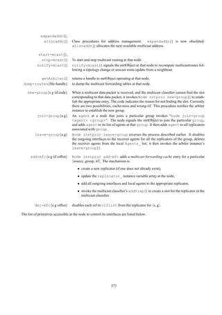 expandaddr{},
              allocaddr{}           Class procedures for address management.       expandaddr{} is now obsoleted.
                                    allocaddr{} allocates the next available multicast address.

            start-mcast{},
             stop-mcast{}           To start and stop multicast routing at that node.
           notify-mcast{}           notify-mcast{} signals the mrtObject at that node to recompute multicastroutes fol-
                                    lowing a topology change or unicast route update from a neighbour.

         getArbiter{}               returns a handle to mrtObject operating at that node.
 dump-routes{ﬁle-handle}            to dump the multicast forwarding tables at that node.

    new-group{s g iif code}         When a multicast data packet is received, and the multicast classiﬁer cannot ﬁnd the slot
                                    corresponding to that data packet, it invokes Node nstproc new-group{} to estab-
                                    lish the appropriate entry. The code indicates the reason for not ﬁnding the slot. Currently
                                    there are two possibilities, cache-miss and wrong-iif. This procedure notiﬁes the arbiter
                                    instance to establish the new group.
           join-group{a g}          An agent at a node that joins a particular group invokes “node join-group
                                    <agent> <group>”. The node signals the mrtObject to join the particular group,
                                    and adds agent to its list of agents at that group. It then adds agent to all replicators
                                    associated with group.
         leave-group{a g}           Node instproc leave-group reverses the process described earlier. It disables
                                    the outgoing interfaces to the receiver agents for all the replicators of the group, deletes
                                    the receiver agents from the local Agents_ list; it then invokes the arbiter instance’s
                                    leave-group{}.

      add-mfc{s g iif oiﬂist}       Node instproc add-mfc adds a multicast forwarding cache entry for a particular
                                     source, group, iif . The mechanism is:
                                        • create a new replicator (if one does not already exist),
                                        • update the replicator_ instance variable array at the node,
                                        • add all outgoing interfaces and local agents to the appropriate replicator,

                                        • invoke the multicast classiﬁer’s add-rep{} to create a slot for the replicator in the
                                          multicast classiﬁer.

         del-mfc{s g oiﬂist}        disables each oif in oiflist from the replicator for s, g .

The list of primitives accessible at the node to control its interfaces are listed below.




                                                                271
 