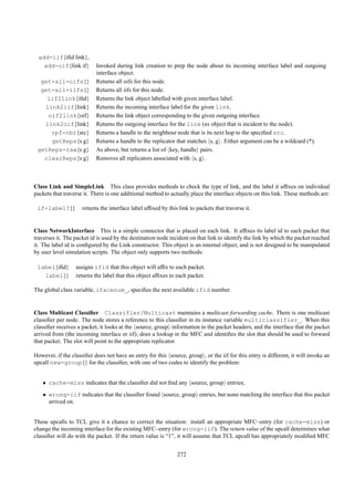 add-iif{iﬁd link},
   add-oif{link if}        Invoked during link creation to prep the node about its incoming interface label and outgoing
                           interface object.
  get-all-oifs{}           Returns all oifs for this node.
  get-all-iifs{}           Returns all iifs for this node.
    iif2link{iﬁd}          Returns the link object labelled with given interface label.
   link2iif{link}          Returns the incoming interface label for the given link.
    oif2link{oif}          Returns the link object corresponding to the given outgoing interface.
   link2oif{link}          Returns the outgoing interface for the link (ns object that is incident to the node).
     rpf-nbr{src}          Returns a handle to the neighbour node that is its next hop to the speciﬁed src.
     getReps{s g}          Returns a handle to the replicator that matches s, g . Either argument can be a wildcard (*).
 getReps-raw{s g}          As above, but returns a list of key, handle pairs.
   clearReps{s g}          Removes all replicators associated with s, g .



Class Link and SimpleLink This class provides methods to check the type of link, and the label it afﬁxes on individual
packets that traverse it. There is one additional method to actually place the interface objects on this link. These methods are:

 if-label?{}         returns the interface label afﬁxed by this link to packets that traverse it.


Class NetworkInterface This is a simple connector that is placed on each link. It afﬁxes its label id to each packet that
traverses it. The packet id is used by the destination node incident on that link to identify the link by which the packet reached
it. The label id is conﬁgured by the Link constructor. This object is an internal object, and is not designed to be manipulated
by user level simulation scripts. The object only supports two methods:

 label{iﬁd}       assigns ifid that this object will afﬁx to each packet.
   label{}        returns the label that this object afﬁxes to each packet.

The global class variable, ifacenum_, speciﬁes the next available ifid number.


Class Multicast Classiﬁer Classifier/Multicast maintains a multicast forwarding cache. There is one multicast
classiﬁer per node. The node stores a reference to this classiﬁer in its instance variable multiclassifier_. When this
classiﬁer receives a packet, it looks at the source, group information in the packet headers, and the interface that the packet
arrived from (the incoming interface or iif); does a lookup in the MFC and identiﬁes the slot that should be used to forward
that packet. The slot will point to the appropriate replicator.

However, if the classiﬁer does not have an entry for this source, group , or the iif for this entry is different, it will invoke an
upcall new-group{} for the classiﬁer, with one of two codes to identify the problem:


   • cache-miss indicates that the classiﬁer did not ﬁnd any source, group entries;
   • wrong-iif indicates that the classiﬁer found source, group entries, but none matching the interface that this packet
     arrived on.


These upcalls to TCL give it a chance to correct the situation: install an appropriate MFC–entry (for cache-miss) or
change the incoming interface for the existing MFC–entry (for wrong-iif). The return value of the upcall determines what
classiﬁer will do with the packet. If the return value is “1”, it will assume that TCL upcall has appropriately modiﬁed MFC


                                                               272
 