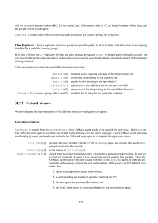 will try to classify packet (lookup MFC) for the second time. If the return value is “0”, no further lookups will be done, and
the packet will be thus dropped.

add-rep{} creates a slot in the classiﬁer and adds a replicator for source, group, iif to that slot.


Class Replicator When a replicator receives a packet, it copies the packet to all of its slots. Each slot points to an outgoing
interface for a particular source, group .

If no slot is found, the C++ replicator invokes the class instance procedure drop{} to trigger protocol speciﬁc actions. We
will describe the protocol speciﬁc actions in the next section, when we describe the internal procedures of each of the multicast
routing protocols.

There are instance procedures to control the elements in each slot:

                             insert{oif}              inserting a new outgoing interface to the next available slot.
                           disable{oif}               disable the slot pointing to the speciﬁed oif.
                             enable{oif}              enable the slot pointing to the speciﬁed oif.
                           is-active{}                returns true if the replicator has at least one active slot.
                             exists{oif}              returns true if the slot pointing to the speciﬁed oif is active.
 change-iface{source, group, oldiif, newiif}          modiﬁed the iif entry for the particular replicator.



31.2.3 Protocol Internals

We now describe the implementation of the different multicast routing protocol agents.


Centralized Multicast


CtrMcast is inherits from McastProtocol. One CtrMcast agent needs to be created for each node. There is a cen-
tral CtrMcastComp agent to compute and install multicast routes for the entire topology. Each CtrMcast agent processes
membership dynamic commands, and redirects the CtrMcastComp agent to recompute the appropriate routes.

            join-group{}         registers the new member with the CtrMCastComp agent, and invokes that agent to re-
                                 compute routes for that member.
       leave-group{}             is the inverse of join-group{}.
 handle-cache-miss{}             called when no proper forwarding entry is found for a particular packet source. In case of
                                 centralized multicast, it means a new source has started sending data packets. Thus, the
                                 CtrMcast agent registers this new source with the CtrMcastComp agent. If there are any
                                 members in that group, compute the new multicast tree. If the group is in RPT (shared tree)
                                 mode, then
                                    1. create an encapsulation agent at the source;
                                    2. a corresponding decapsulation agent is created at the RP;
                                    3. the two agents are connected by unicast; and
                                    4. the S,G entry points its outgoing interface to the encapsulation agent.




                                                              273
 
