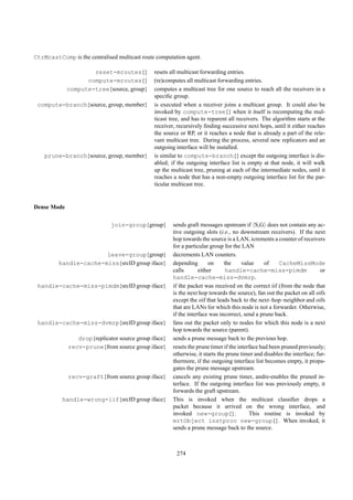 CtrMcastComp is the centralised multicast route computation agent.

                     reset-mroutes{}           resets all multicast forwarding entries.
                   compute-mroutes{}           (re)computes all multicast forwarding entries.
             compute-tree{source, group}       computes a multicast tree for one source to reach all the receivers in a
                                               speciﬁc group.
 compute-branch{source, group, member}         is executed when a receiver joins a multicast group. It could also be
                                               invoked by compute-tree{} when it itself is recomputing the mul-
                                               ticast tree, and has to reparent all receivers. The algorithm starts at the
                                               receiver, recursively ﬁnding successive next hops, until it either reaches
                                               the source or RP, or it reaches a node that is already a part of the rele-
                                               vant multicast tree. During the process, several new replicators and an
                                               outgoing interface will be installed.
    prune-branch{source, group, member}        is similar to compute-branch{} except the outgoing interface is dis-
                                               abled; if the outgoing interface list is empty at that node, it will walk
                                               up the multicast tree, pruning at each of the intermediate nodes, until it
                                               reaches a node that has a non-empty outgoing interface list for the par-
                                               ticular multicast tree.


Dense Mode

                              join-group{group}        sends graft messages upstream if S,G does not contain any ac-
                                                       tive outgoing slots (i.e., no downstream receivers). If the next
                                                       hop towards the source is a LAN, icrements a counter of receivers
                                                       for a particular group for the LAN
                       leave-group{group}              decrements LAN counters.
         handle-cache-miss{srcID group iface}          depending       on      the     value     of    CacheMissMode
                                                       calls       either       handle-cache-miss-pimdm                   or
                                                       handle-cache-miss-dvmrp.
 handle-cache-miss-pimdm{srcID group iface}            if the packet was received on the correct iif (from the node that
                                                       is the next hop towards the source), fan out the packet on all oifs
                                                       except the oif that leads back to the next–hop–neighbor and oifs
                                                       that are LANs for which this node is not a forwarder. Otherwise,
                                                       if the interface was incorrect, send a prune back.
 handle-cache-miss-dvmrp{srcID group iface}            fans out the packet only to nodes for which this node is a next
                                                       hop towards the source (parent).
                drop{replicator source group iface}    sends a prune message back to the previous hop.
             recv-prune{from source group iface}       resets the prune timer if the interface had been pruned previously;
                                                       otherwise, it starts the prune timer and disables the interface; fur-
                                                       thermore, if the outgoing interface list becomes empty, it propa-
                                                       gates the prune message upstream.
             recv-graft{from source group iface}       cancels any existing prune timer, andre-enables the pruned in-
                                                       terface. If the outgoing interface list was previously empty, it
                                                       forwards the graft upstream.
           handle-wrong-iif{srcID group iface}         This is invoked when the multicast classiﬁer drops a
                                                       packet because it arrived on the wrong interface, and
                                                       invoked new-group{}.               This routine is invoked by
                                                       mrtObject instproc new-group{}. When invoked, it
                                                       sends a prune message back to the source.



                                                        274
 