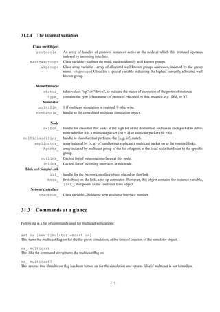 31.2.4 The internal variables

        Class mrtObject
          protocols_         An array of handles of protocol instances active at the node at which this protocol operates
                             indexed by incoming interface.
      mask-wkgroups          Class variable—deﬁnes the mask used to identify well known groups.
           wkgroups          Class array variable—array of allocated well known groups addresses, indexed by the group
                             name. wkgroups(Allocd) is a special variable indicating the highest currently allocated well
                             known group.

          McastProtocol
             status_         takes values “up” or “down”, to indicate the status of execution of the protocol instance.
                type_        contains the type (class name) of protocol executed by this instance, e.g., DM, or ST.
             Simulator
           multiSim_         1 if multicast simulation is enabled, 0 otherwise.
          MrtHandle_         handle to the centralised multicast simulation object.

                  Node
               switch_       handle for classiﬁer that looks at the high bit of the destination address in each packet to deter-
                             mine whether it is a multicast packet (bit = 1) or a unicast packet (bit = 0).
 multiclassifier_            handle to classiﬁer that performs the s, g, iif match.
      replicator_            array indexed by s, g of handles that replicate a multicast packet on to the required links.
          Agents_            array indexed by multicast group of the list of agents at the local node that listen to the speciﬁc
                             group.
            outLink_         Cached list of outgoing interfaces at this node.
              inLink_        Cached list of incoming interfaces at this node.
   Link and SimpleLink
                 iif_        handle for the NetworkInterface object placed on this link.
                head_        ﬁrst object on the link, a no-op connector. However, this object contains the instance variable,
                             link_, that points to the container Link object.
      NetworkInterface
          ifacenum_          Class variable—holds the next available interface number.



31.3 Commands at a glance

Following is a list of commands used for multicast simulations:


set ns [new Simulator -mcast on]
This turns the multicast ﬂag on for the the given simulation, at the time of creation of the simulator object.

ns_ multicast
This like the command above turns the multicast ﬂag on.

ns_ multicast?
This returns true if multicast ﬂag has been turned on for the simulation and returns false if multicast is not turned on.



                                                              275
 