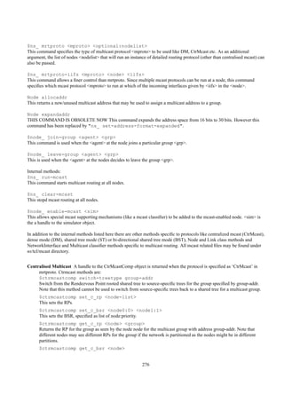 $ns_ mrtproto <mproto> <optional:nodelist>
This command speciﬁes the type of multicast protocol <mproto> to be used like DM, CtrMcast etc. As an additional
argument, the list of nodes <nodelist> that will run an instance of detailed routing protocol (other than centralised mcast) can
also be passed.

$ns_ mrtproto-iifs <mproto> <node> <iifs>
This command allows a ﬁner control than mrtproto. Since multiple mcast protocols can be run at a node, this command
speciﬁes which mcast protocol <mproto> to run at which of the incoming interfaces given by <iifs> in the <node>.

Node allocaddr
This returns a new/unused multicast address that may be used to assign a multicast address to a group.

Node expandaddr
THIS COMMAND IS OBSOLETE NOW This command expands the address space from 16 bits to 30 bits. However this
command has been replaced by "ns_ set-address-format-expanded".

$node_ join-group <agent> <grp>
This command is used when the <agent> at the node joins a particular group <grp>.

$node_ leave-group <agent> <grp>
This is used when the <agent> at the nodes decides to leave the group <grp>.

Internal methods:
$ns_ run-mcast
This command starts multicast routing at all nodes.

$ns_ clear-mcast
This stopd mcast routing at all nodes.

$node_ enable-mcast <sim>
This allows special mcast supporting mechanisms (like a mcast classiﬁer) to be added to the mcast-enabled node. <sim> is
the a handle to the simulator object.

In addition to the internal methods listed here there are other methods speciﬁc to protocols like centralized mcast (CtrMcast),
dense mode (DM), shared tree mode (ST) or bi-directional shared tree mode (BST), Node and Link class methods and
NetworkInterface and Multicast classiﬁer methods speciﬁc to multicast routing. All mcast related ﬁles may be found under
ns/tcl/mcast directory.


Centralised Multicast A handle to the CtrMcastComp object is returned when the protocol is speciﬁed as ‘CtrMcast’ in
     mrtproto. Ctrmcast methods are:
     $ctrmcastcomp switch-treetype group-addr
     Switch from the Rendezvous Point rooted shared tree to source-speciﬁc trees for the group speciﬁed by group-addr.
     Note that this method cannot be used to switch from source-speciﬁc trees back to a shared tree for a multicast group.
      $ctrmcastcomp set_c_rp <node-list>
      This sets the RPs.
      $ctrmcastcomp set_c_bsr <node0:0> <node1:1>
      This sets the BSR, speciﬁed as list of node:priority.
      $ctrmcastcomp get_c_rp <node> <group>
      Returns the RP for the group as seen by the node node for the multicast group with address group-addr. Note that
      different nodes may see different RPs for the group if the network is partitioned as the nodes might be in different
      partitions.
      $ctrmcastcomp get_c_bsr <node>


                                                              276
 