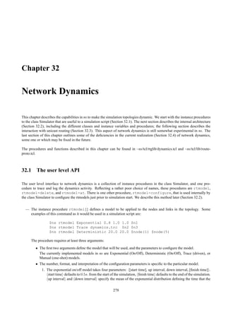 Chapter 32

Network Dynamics

This chapter describes the capabilities in ns to make the simulation topologies dynamic. We start with the instance procedures
to the class Simulator that are useful to a simulation script (Section 32.1). The next section describes the internal architecture
(Section 32.2), including the different classes and instance variables and procedures; the following section describes the
interaction with unicast routing (Section 32.3). This aspect of network dynamics is still somewhat experimental in ns. The
last section of this chapter outlines some of the deﬁciencies in the current realization (Section 32.4) of network dynamics,
some one or which may be ﬁxed in the future.

The procedures and functions described in this chapter can be found in ~ns/tcl/rtglib/dynamics.tcl and ~ns/tcl/lib/route-
proto.tcl.



32.1 The user level API

The user level interface to network dynamics is a collection of instance procedures in the class Simulator, and one pro-
cedure to trace and log the dynamics activity. Reﬂecting a rather poor choice of names, these procedures are rtmodel,
rtmodel-delete, and rtmodel-at. There is one other procedure, rtmodel-configure, that is used internally by
the class Simulator to conﬁgure the rtmodels just prior to simulation start. We describe this method later (Section 32.2).


  — The instance procedure rtmodel{} deﬁnes a model to be applied to the nodes and links in the topology. Some
    examples of this command as it would be used in a simulation script are:

                   $ns rtmodel Exponential 0.8 1.0 1.0 $n1
                   $ns rtmodel Trace dynamics.trc $n2 $n3
                   $ns rtmodel Deterministic 20.0 20.0 $node(1) $node(5)

      The procedure requires at least three arguments:
         • The ﬁrst two arguments deﬁne the model that will be used, and the parameters to conﬁgure the model.
           The currently implemented models in ns are Exponential (On/Off), Deterministic (On/Off), Trace (driven), or
           Manual (one-shot) models.
         • The number, format, and interpretation of the conﬁguration parameters is speciﬁc to the particular model.
             1. The exponential on/off model takes four parameters: [start time], up interval, down interval, [ﬁnish time] .
                 start time defaults to 0.5s. from the start of the simulation, ﬁnish time defaults to the end of the simulation.
                 up interval and down interval specify the mean of the exponential distribution deﬁning the time that the

                                                               278
 