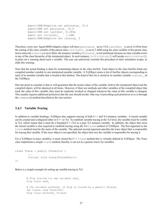 Agent/SRM/Adaptive set pdistance_ 15.0
            Agent/SRM set pdistance_ 10.0
            Agent/SRM set lastSent_ 8.345m
            Agent set ctrlLimit_    1.44M
            Agent/SRM/Adaptive set running_ f


Therefore, every new Agent/SRM/Adaptive object will have pdistance_ set to 15.0; lastSent_ is set to 8.345m from
the setting of the class variable of the parent class; ctrlLimit_ is set to 1.44M using the class variable of the parent class
twice removed; running is set to false; the instance variable pdistance_ is not initialised, because no class variable exists
in any of the class hierarchy of the interpreted object. In such instance, init-instvar{} will invoke warn-instvar{},
to print out a warning about such a variable. The user can selectively override this procedure in their simulation scripts, to
elide this warning.

Note that the actual binding is done by instantiating objects in the class InstVar. Each object in the class InstVar binds one
compiled member variable to one interpreted member variable. A TclObject stores a list of InstVar objects corresponding to
each of its member variable that is bound in this fashion. The head of this list is stored in its member variable instvar_ of
the TclObject.

One last point to consider is that ns will guarantee that the actual values of the variable, both in the interpreted object and the
compiled object, will be identical at all times. However, if there are methods and other variables of the compiled object that
track the value of this variable, they must be explicitly invoked or changed whenever the value of this variable is changed.
This usually requires additional primitives that the user should invoke. One way of providing such primitives in ns is through
the command() method described in the next section.



3.4.3 Variable Tracing

In addition to variable bindings, TclObject also supports tracing of both C++ and Tcl instance variables. A traced variable
can be created and conﬁgured either in C++ or Tcl. To establish variable tracing at the Tcl level, the variable must be visible
in Tcl, which means that it must be a bounded C++/Tcl or a pure Tcl instance variable. In addition, the object that owns
the traced variable is also required to establish tracing using the Tcl trace method of TclObject. The ﬁrst argument to the
trace method must be the name of the variable. The optional second argument speciﬁes the trace object that is responsible
for tracing that variable. If the trace object is not speciﬁed, the object that own the variable is responsible for tracing it.

For a TclObject to trace variables, it must extend the C++ trace method that is virtually deﬁned in TclObject. The Trace
class implements a simple trace method, thereby, it can act as a generic tracer for variables.


class Trace : public Connector {
        ...
        virtual void trace(TracedVar*);
};


Below is a simple example for setting up variable tracing in Tcl:


           # $tcp tracing its own variable cwnd_
           $tcp trace cwnd_

           # the variable ssthresh_ of $tcp is traced by a generic $tracer
           set tracer [new Trace/Var]
           $tcp trace ssthresh_ $tracer



                                                                27
 