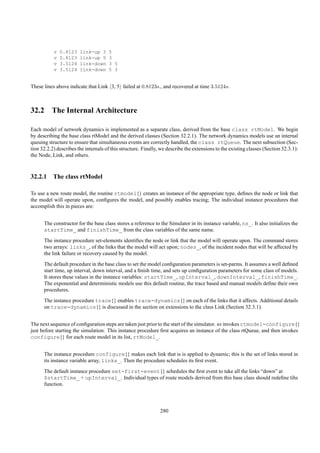v   0.8123   link-up 3     5
           v   0.8123   link-up 5     3
           v   3.5124   link-down     3 5
           v   3.5124   link-down     5 3


These lines above indicate that Link 3, 5 failed at 0.8123s., and recovered at time 3.5124s.



32.2 The Internal Architecture

Each model of network dynamics is implemented as a separate class, derived from the base class rtModel. We begin
by describing the base class rtModel and the derived classes (Section 32.2.1). The network dynamics models use an internal
queuing structure to ensure that simultaneous events are correctly handled, the class rtQueue. The next subsection (Sec-
tion 32.2.2) describes the internals of this structure. Finally, we describe the extensions to the existing classes (Section 32.3.1):
the Node, Link, and others.



32.2.1 The class rtModel

To use a new route model, the routine rtmodel{} creates an instance of the appropriate type, deﬁnes the node or link that
the model will operate upon, conﬁgures the model, and possibly enables tracing; The individual instance procedures that
accomplish this in pieces are:


      The constructor for the base class stores a reference to the Simulator in its instance variable, ns_. It also initializes the
      startTime_ and finishTime_ from the class variables of the same name.
      The instance procedure set-elements identiﬁes the node or link that the model will operate upon. The command stores
      two arrays: links_, of the links that the model will act upon; nodes_, of the incident nodes that will be affected by
      the link failure or recovery caused by the model.
      The default procedure in the base class to set the model conﬁguration parameters is set-parms. It assumes a well deﬁned
      start time, up interval, down interval, and a ﬁnish time, and sets up conﬁguration parameters for some class of models.
      It stores these values in the instance variables: startTime_, upInterval_, downInterval_, finishTime_.
      The exponential and deterministic models use this default routine, the trace based and manual models deﬁne their own
      procedures.
      The instance procedure trace{} enables trace-dynamics{} on each of the links that it affects. Additional details
      on trace-dynamics{} is discussed in the section on extensions to the class Link (Section 32.3.1).


The next sequence of conﬁguration steps are taken just prior to the start of the simulator. ns invokes rtmodel-configure{}
just before starting the simulation. This instance procedure ﬁrst acquires an instance of the class rtQueue, and then invokes
configure{} for each route model in its list, rtModel_.


      The instance procedure configure{} makes each link that is is applied to dynamic; this is the set of links stored in
      its instance variable array, links_. Then the procedure schedules its ﬁrst event.
      The default instance procedure set-first-event{} schedules the ﬁrst event to take all the links “down” at
      $startTime_ + upInterval_. Individual types of route models derived from this base class should redeﬁne tihs
      function.



                                                                280
 
