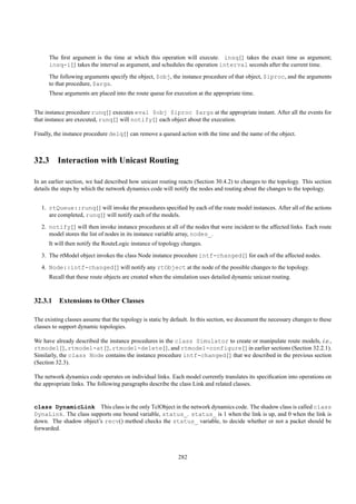 The ﬁrst argument is the time at which this operation will execute. insq{} takes the exact time as argument;
      insq-i{} takes the interval as argument, and schedules the operation interval seconds after the current time.
      The following arguments specify the object, $obj, the instance procedure of that object, $iproc, and the arguments
      to that procedure, $args.
      These arguments are placed into the route queue for execution at the appropriate time.


The instance procedure runq{} executes eval $obj $iproc $args at the appropriate instant. After all the events for
that instance are executed, runq{} will notify{} each object about the execution.

Finally, the instance procedure delq{} can remove a queued action with the time and the name of the object.



32.3 Interaction with Unicast Routing

In an earlier section, we had described how unicast routing reacts (Section 30.4.2) to changes to the topology. This section
details the steps by which the network dynamics code will notify the nodes and routing about the changes to the topology.


   1. rtQueue::runq{} will invoke the procedures speciﬁed by each of the route model instances. After all of the actions
      are completed, runq{} will notify each of the models.
   2. notify{} will then invoke instance procedures at all of the nodes that were incident to the affected links. Each route
      model stores the list of nodes in its instance variable array, nodes_.
      It will then notify the RouteLogic instance of topology changes.
   3. The rtModel object invokes the class Node instance procedure intf-changed{} for each of the affected nodes.
   4. Node::intf-changed{} will notify any rtObject at the node of the possible changes to the topology.
      Recall that these route objects are created when the simulation uses detailed dynamic unicast routing.



32.3.1 Extensions to Other Classes

The existing classes assume that the topology is static by default. In this section, we document the necessary changes to these
classes to support dynamic topologies.

We have already described the instance procedures in the class Simulator to create or manipulate route models, i.e.,
rtmodel{}, rtmodel-at{}, rtmodel-delete{}, and rtmodel-configure{} in earlier sections (Section 32.2.1).
Similarly, the class Node contains the instance procedure intf-changed{} that we described in the previous section
(Section 32.3).

The network dynamics code operates on individual links. Each model currently translates its speciﬁcation into operations on
the appropriate links. The following paragraphs describe the class Link and related classes.


class DynamicLink This class is the only TclObject in the network dynamics code. The shadow class is called class
DynaLink. The class supports one bound variable, status_. status_ is 1 when the link is up, and 0 when the link is
down. The shadow object’s recv() method checks the status_ variable, to decide whether or not a packet should be
forwarded.



                                                             282
 