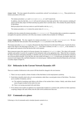 class Link This class supports the primitives: up and down, and up? to set and query status_. These primitives are
instance procedures of the class.


      The instance procedures up{} and down{} set status_ to 1 and 0 respectively.
      In addition, when the link fails, down{} will reset all connectors that make up the link. Each connector, including all
      queues and the delay object will ﬂush and drop any packets that it currently stores. This emulates the packet drop due
      to link failure.
      Both procedures then write trace entries to each ﬁle handle in the list, dynT_.
      The instance procedure up?{} returns the current value of status_.


In addition, the class contains the instance procedure all-connectors{}. This procedure takes an operation as argument,
and applies the operation uniformly to all of the class instance variables that are handles for TclObjects.


class SimpleLink The class supports two instance procedures dynamic{} and trace-dynamics{}. We have
already described the latter procedure when describing the trace{} procedure in the class rtModel.

The instance procedure dynamic{} inserts a DynamicLink object (Section 6.2) at the head of the queue. It points the down-
target of the object to the drop target of the link, drpT_, if the object is deﬁned, or to the nullAgent_ in the simulator. It
also signals each connector in the link that the link is now dynamic.

Most connectors ignore this signal to be become dynamic; the exception is DelayLink object. This object will normally
schedule each packet it receives for reception by the destination node at the appropriate time. When the link is dynamic,
the object will queue each packet internally; it schedules only one event for the next packet that will be delivered, instead of
one event per packet normally. If the link fails, the route model will signal a reset, at which point, the shadow object will
execute its reset instproc-like, and ﬂush all packets in its internal queue. Additional details about the DelayLink can be found
in another chapter (Chapter 8).



32.4 Deﬁcencies in the Current Network Dynamics API

There are a number of deﬁcencies in the current API that should be changed in the next iteration:


   1. There is no way to specify a cluster of nodes or links that behave in lock-step dynamic synchrony.
   2. Node failure should be dealt with as its own mechanism, rather than a second grade citizen of link failure. This shows
      up in a number of situations, such as:
       (a) The method of emulating node failure as the failure of the incident links is broken. Ideally, node failure should
           cause all agents incident on the node to be reset.
       (b) There is no tracing associated with node failure.
   3. If two distinct route models are applied to two separate links incident on a common node, and the two links experience
      a topology change at the same instant, then the node will be notiﬁed more than once.



32.5 Commands at a glance

Following is a list of commands used to simulate dynamic scenarios in ns:

                                                               283
 
