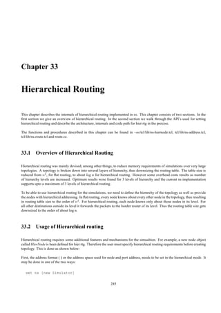 Chapter 33

Hierarchical Routing

This chapter describes the internals of hierarchical routing implemented in ns. This chapter consists of two sections. In the
ﬁrst section we give an overview of hierarchical routing. In the second section we walk through the API’s used for setting
hierarchical routing and describe the architecture, internals and code path for hier rtg in the process.

The functions and procedures described in this chapter can be found in ~ns/tcl/lib/ns-hiernode.tcl, tcl/lib/ns-address.tcl,
tcl/lib/ns-route.tcl and route.cc.



33.1 Overview of Hierarchical Routing

Hierarchical routing was mainly devised, among other things, to reduce memory requirements of simulations over very large
topologies. A topology is broken down into several layers of hierarchy, thus downsizing the routing table. The table size is
reduced from n2 , for ﬂat routing, to about log n for hierarchical routing. However some overhead costs results as number
of hierarchy levels are increased. Optimum results were found for 3 levels of hierarchy and the current ns implementation
supports upto a maximum of 3 levels of hierarchical routing.

To be able to use hierarchical routing for the simulations, we need to deﬁne the hierarchy of the topology as well as provide
the nodes with hierarchical addressing. In ﬂat routing, every node knows about every other node in the topology, thus resulting
in routing table size to the order of n2 . For hierarchical routing, each node knows only about those nodes in its level. For
all other destinations outside its level it forwards the packets to the border router of its level. Thus the routing table size gets
downsized to the order of about log n.



33.2 Usage of Hierarchical routing

Hierarchical routing requires some additional features and mechanisms for the simualtion. For example, a new node object
called HierNode is been deﬁned for hier rtg. Therefore the user must specify hierarchical routing requirements before creating
topology. This is done as shown below:

First, the address format ( ) or the address space used for node and port address, needs to be set in the hierarchical mode. It
may be done in one of the two ways:

   set ns [new Simulator]

                                                               285
 