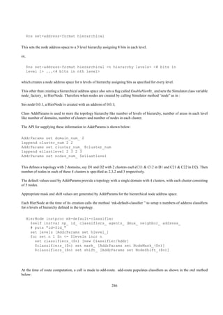$ns set-address-format hierarchical


This sets the node address space to a 3 level hierarchy assigning 8 bits in each level.

or,

      $ns set-address-format hierarchical <n hierarchy levels> <# bits in
      level 1> ...<# bits in nth level>

which creates a node address space for n levels of hierarchy assigning bits as speciﬁed for every level.

This other than creating a hierarchical address space also sets a ﬂag called EnableHierRt_ and sets the Simulator class variable
node_factory_ to HierNode. Therefore when nodes are created by calling Simulator method “node” as in :

$ns node 0.0.1, a HierNode is created with an address of 0.0.1;

Class AddrParams is used to store the topology hierarchy like number of levels of hierarchy, number of areas in each level
like number of domains, number of clusters and number of nodes in each cluster.

The API for supplying these information to AddrParams is shown below:


AddrParams set domain_num_ 2
lappend cluster_num 2 2
AddrParams set cluster_num_ $cluster_num
lappend eilastlevel 2 3 2 3
AddrParams set nodes_num_ $eilastlevel


This deﬁnes a topology with 2 domains, say D1 and D2 with 2 clusters each (C11 & C12 in D1 and C21 & C22 in D2). Then
number of nodes in each of these 4 clusters is speciﬁed as 2,3,2 and 3 respectively.

The default values used by AddrParams provide a topology with a single domain with 4 clusters, with each cluster consisting
of 5 nodes.

Appropriate mask and shift values are generated by AddrParams for the hierarchical node address space.

Each HierNode at the time of its creation calls the method ‘mk-default-classiﬁer ” to setup n numbers of address classiﬁers
for n levels of hierarchy deﬁned in the topology.


      HierNode instproc mk-default-classifier
        $self instvar np_ id_ classifiers_ agents_ dmux_ neighbor_ address_
        # puts "id=$id_"
        set levels [AddrParams set hlevel_]
        for set n 1 $n <= $levels incr n
          set classifiers_($n) [new Classifier/Addr]
          $classifiers_($n) set mask_ [AddrParams set NodeMask_($n)]
          $classifiers_($n) set shift_ [AddrParams set NodeShift_($n)]




At the time of route computation, a call is made to add-route. add-route populates classiﬁers as shown in the otcl method
below:

                                                              286
 