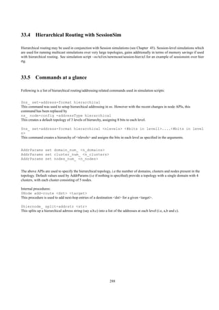 33.4 Hierarchical Routing with SessionSim

Hierarchical routing may be used in conjunction with Session simulations (see Chapter 45). Session-level simulations which
are used for running multicast simulations over very large topologies, gains additionally in terms of memory savings if used
with hierarchical routing. See simulation script ~ns/tcl/ex/newmcast/session-hier.tcl for an example of sessionsim over hier
rtg.



33.5 Commands at a glance

Following is a list of hierarchical routing/addressing related commands used in simulation scripts:


$ns_ set-address-format hierarchical
This command was used to setup hierarchical addressing in ns. However with the recent changes in node APIs, this
command has been replaced by
ns_ node-config -addressType hierarchical
This creates a default topology of 3 levels of hierarchy, assigning 8 bits to each level.

$ns_ set-address-format hierarchical <nlevels> <#bits in level1>....<#bits in level
n>
This command creates a hierarchy of <nlevels> and assigns the bits in each level as speciﬁed in the arguments.


AddrParams set domain_num_ <n_domains>
AddrParams set cluster_num_ <n_clusters>
AddrParams set nodes_num_ <n_nodes>


The above APIs are used to specify the hierarchical topology, i.e the number of domains, clusters and nodes present in the
topology. Default values used by AddrParams (i.e if nothing is speciﬁed) provide a topology with a single domain with 4
clusters, with each cluster consisting of 5 nodes.

Internal procedures:
$Node add-route <dst> <target>
This procedure is used to add next-hop entries of a destination <dst> for a given <target>.

$hiernode_ split-addrstr <str>
This splits up a hierarchical adrress string (say a.b.c) into a list of the addresses at each level (i.e, a,b and c).




                                                                 288
 