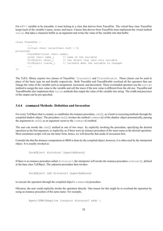 For a C++ variable to be traceable, it must belong to a class that derives from TracedVar. The virtual base class TracedVar
keeps track of the variable’s name, owner, and tracer. Classes that derives from TracedVar must implement the virtual method
value, that takes a character buffer as an argument and writes the value of the variable into that buffer.


class TracedVar {
        ...
        virtual char* value(char* buf) = 0;
protected:
        TracedVar(const char* name);
        const char* name_;      // name of the variable
        TclObject* owner_;      // the object that owns this variable
        TclObject* tracer_;     // callback when the variable is changed
        ...
};


The TclCL library exports two classes of TracedVar: TracedInt and TracedDouble. These classes can be used in
place of the basic type int and double respectively. Both TracedInt and TracedDouble overload all the operators that can
change the value of the variable such as assignment, increment, and decrement. These overloaded operators use the assign
method to assign the new value to the variable and call the tracer if the new value is different from the old one. TracedInt and
TracedDouble also implement their value methods that output the value of the variable into string. The width and precision
of the output can be pre-speciﬁed.



3.4.4 command Methods: Deﬁnition and Invocation

For every TclObject that is created, ns establishes the instance procedure, cmd{}, as a hook to executing methods through the
compiled shadow object. The procedure cmd{} invokes the method command() of the shadow object automatically, passing
the arguments to cmd{} as an argument vector to the command() method.

The user can invoke the cmd{} method in one of two ways: by explicitly invoking the procedure, specifying the desired
operation as the ﬁrst argument, or implicitly, as if there were an instance procedure of the same name as the desired operation.
Most simulation scripts will use the latter form, hence, we will describe that mode of invocation ﬁrst.

Consider the that the distance computation in SRM is done by the compiled object; however, it is often used by the interpreted
object. It is usually invoked as:


            $srmObject distance? agentAddress


If there is no instance procedure called distance?, the interpreter will invoke the instance procedure unknown{}, deﬁned
in the base class TclObject. The unknown procedure then invokes


            $srmObject cmd distance? agentAddress


to execute the operation through the compiled object’s command() procedure.

Ofcourse, the user could explicitly invoke the operation directly. One reason for this might be to overload the operation by
using an instance procedure of the same name. For example,


            Agent/SRM/Adaptive instproc distance? addr {


                                                              28
 