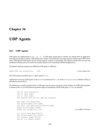 Chapter 34

UDP Agents

34.1 UDP Agents

UDP agents are implemented in udp.{cc, h}. A UDP agent accepts data in variable size chunks from an application,
and segments the data if needed. UDP packets also contain a monotonically increasing sequence number and an RTP times-
tamp. Although real UDP packets do not contain sequence numbers or timestamps, this sequence number does not incur any
simulated overhead, and can be useful for traceﬁle analysis or for simulating UDP-based applications.

The default maximum segment size (MSS) for UDP agents is 1000 byte:

Agent/UDP set packetSize_               1000                                                       ;# max segment size

This OTcl instvar is bound to the C++ agent variable size_.

Applications can access UDP agents via the sendmsg() function in C++, or via the send or sendmsg methods in OTcl, as
described in section 40.2.3.

The following is a simple example of how a UDP agent may be used in a program. In the example, the CBR trafﬁc generator
is started at time 1.0, at which time the generator begins to periodically call the UDP agent sendmsg() function.

           set   ns [new Simulator]
           set   n0 [$ns node]
           set   n1 [$ns node]
           $ns   duplex-link $n0 $n1 5Mb 2ms DropTail

           set udp0 [new Agent/UDP]
           $ns attach-agent $n0 $udp0
           set cbr0 [new Application/Traffic/CBR]
           $cbr0 attach-agent $udp0
           $udp0 set packetSize_ 536                                                           ;# set MSS to 536 bytes

           set   null0 [new Agent/Null]
           $ns   attach-agent $n1 $null0
           $ns   connect $udp0 $null0
           $ns   at 1.0 "$cbr0 start"


                                                          290
 