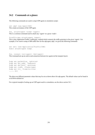 34.2 Commands at a glance

The following commands are used to setup UDP agents in simulation scripts:


set udp0 [new Agent/UDP]
This creates an instance of the UDP agent.

$ns_ attach-agent <node> <agent>
This is a common command used to attach any <agent> to a given <node>.

$traffic-gen attach-agent <agent>
This a class Application/Trafﬁc/<trafﬁctype> method which connects the trafﬁc generator to the given <agent>. For
example, if we want to setup a CBR trafﬁc ﬂow for the udp agent, udp1, we given the following commands


set cbr1 [new Application/Traffic/CBR]
$cbr1 attach-agent $udp1


$ns_ connect <src-agent> <dst-agent>
This command sets up an end-to-end connection between two agents (at the transport layer).


$udp set packetSize_ <pktsize>
$udp set dst_addr_ <address>
$udp set dst_port_ <portnum>
$udp set class_ <class-type>
$udp set ttl_ <time-to-live>
..... etc


The above are different parameter values that may be set as shown above for udp agents. The default values can be found in
ns/tcl/lib/ns-default.tcl.

For a typical example of setting up an UDP agent used in a simulation, see the above section 34.1.




                                                            291
 