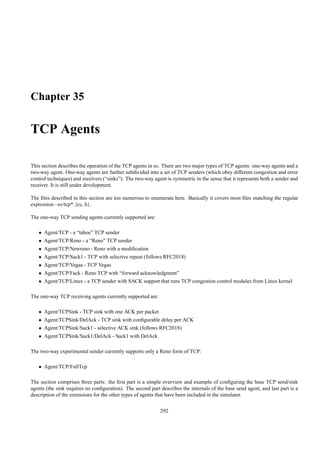 Chapter 35

TCP Agents

This section describes the operation of the TCP agents in ns. There are two major types of TCP agents: one-way agents and a
two-way agent. One-way agents are further subdivided into a set of TCP senders (which obey different congestion and error
control techniques) and receivers (“sinks”). The two-way agent is symmetric in the sense that it represents both a sender and
receiver. It is still under development.

The ﬁles described in this section are too numerous to enumerate here. Basically it covers most ﬁles matching the regular
expression ~ns/tcp*.{cc, h}.

The one-way TCP sending agents currently supported are:

   • Agent/TCP - a “tahoe” TCP sender
   • Agent/TCP/Reno - a “Reno” TCP sender
   • Agent/TCP/Newreno - Reno with a modiﬁcation
   • Agent/TCP/Sack1 - TCP with selective repeat (follows RFC2018)
   • Agent/TCP/Vegas - TCP Vegas
   • Agent/TCP/Fack - Reno TCP with “forward acknowledgment”
   • Agent/TCP/Linux - a TCP sender with SACK support that runs TCP congestion control modules from Linux kernel

The one-way TCP receiving agents currently supported are:

   • Agent/TCPSink - TCP sink with one ACK per packet
   • Agent/TCPSink/DelAck - TCP sink with conﬁgurable delay per ACK
   • Agent/TCPSink/Sack1 - selective ACK sink (follows RFC2018)
   • Agent/TCPSink/Sack1/DelAck - Sack1 with DelAck

The two-way experimental sender currently supports only a Reno form of TCP:

   • Agent/TCP/FullTcp

The section comprises three parts: the ﬁrst part is a simple overview and example of conﬁguring the base TCP send/sink
agents (the sink requires no conﬁguration). The second part describes the internals of the base send agent, and last part is a
description of the extensions for the other types of agents that have been included in the simulator.

                                                             292
 