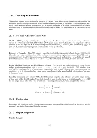35.1 One-Way TCP Senders

The simulator supports several versions of an abstracted TCP sender. These objects attempt to capture the essence of the TCP
congestion and error control behaviors, but are not intended to be faithful replicas of real-world TCP implementations. They
do not contain a dynamic window advertisement, they do segment number and ACK number computations entirely in packet
units, there is no SYN/FIN connection establishment/teardown, and no data is ever transferred (e.g. no checksums or urgent
data).



35.1.1 The Base TCP Sender (Tahoe TCP)

The “Tahoe” TCP agent Agent/TCP performs congestion control and round-trip-time estimation in a way similar to the
version of TCP released with the 4.3BSD “Tahoe” UN’X system release from UC Berkeley. The congestion window is
                                                                                                              1
increased by one packet per new ACK received during slow-start (when cwnd_ < ssthresh_) and is increased by cwnd_ for
each new ACK received during congestion avoidance (when cwnd_ ≥ ssthresh_).


Responses to Congestion Tahoe TCP assumes a packet has been lost (due to congestion) when it observes NUMDUPACKS
(deﬁned in tcp.h, currently 3) duplicate ACKs, or when a retransmission timer expires. In either case, Tahoe TCP reacts by
setting ssthresh_ to half of the current window size (the minimum of cwnd_ and window_) or 2, whichever is larger. It
then initializes cwnd_ back to the value of windowInit_. This will typically cause the TCP to enter slow-start.


Round-Trip Time Estimation and RTO Timeout Selection Four variables are used to estimate the round-trip time
and set the retransmission timer: rtt_, srtt_, rttvar_, tcpTick_, and backoff_. TCP initializes rttvar
to 3/tcpT ick_ and backoff to 1. When any future retransmission timer is set, it’s timeout is set to the current time plus
max(bt(a + 4v + 1), 64) seconds, where b is the current backoff value, t is the value of tcpTick, a is the value of srtt, and v
is the value of rttvar.

Round-trip time samples arrive with new ACKs. The RTT sample is computed as the difference between the current time and
a “time echo” ﬁeld in the ACK packet. When the ﬁrst sample is taken, its value is used as the initial value for srtt_. Half
the ﬁrst sample is used as the initial value for rttvar_. For subsequent samples, the values are updated as follows:


                                                       7         1
                                              srtt =     × srtt + × sample
                                                       8         8
                                                  3           1
                                       rttvar =     × rttvar + × |sample − srtt|
                                                  4           4


35.1.2 Conﬁguration

Running an TCP simulation requires creating and conﬁguring the agent, attaching an application-level data source (a trafﬁc
generator), and starting the agent and the trafﬁc generator.



35.1.3 Simple Conﬁguration

Creating the Agent



                                                             293
 