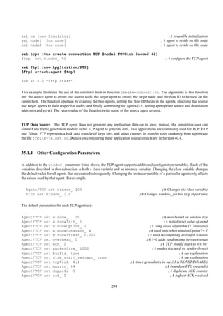 set ns [new Simulator]                                                                              ;# preamble initialization
set node1 [$ns node]                                                                            ;# agent to reside on this node
set node2 [$ns node]                                                                            ;# agent to reside on this node

set tcp1 [$ns create-connection TCP $node1 TCPSink $node2 42]
$tcp set window_ 50                                                                                ;# conﬁgure the TCP agent

set ftp1 [new Application/FTP]
$ftp1 attach-agent $tcp1

$ns at 0.0 "$ftp start"


This example illustrates the use of the simulator built-in function create-connection. The arguments to this function
are: the source agent to create, the source node, the target agent to create, the target node, and the ﬂow ID to be used on the
connection. The function operates by creating the two agents, setting the ﬂow ID ﬁelds in the agents, attaching the source
and target agents to their respective nodes, and ﬁnally connecting the agents (i.e. setting appropriate source and destination
addresses and ports). The return value of the function is the name of the source agent created.


TCP Data Source The TCP agent does not generate any application data on its own; instead, the simulation user can
connect any trafﬁc generation module to the TCP agent to generate data. Two applications are commonly used for TCP: FTP
and Telnet. FTP represents a bulk data transfer of large size, and telnet chooses its transfer sizes randomly from tcplib (see
the ﬁle tcplib-telnet.cc. Details on conﬁguring these application source objects are in Section 40.4.



35.1.4 Other Conﬁguration Parameters

In addition to the window_ parameter listed above, the TCP agent supports additional conﬁguration variables. Each of the
variables described in this subsection is both a class variable and an instance variable. Changing the class variable changes
the default value for all agents that are created subsequently. Changing the instance variable of a particular agent only affects
the values used by that agent. For example,


   Agent/TCP set window_ 100                                                                  ;# Changes the class variable
   $tcp set window_ 2.0                                                          ;# Changes window_ for the $tcp object only


The default parameters for each TCP agent are:


Agent/TCP      set   window_    20                                                             ;# max bound on window size
Agent/TCP      set   windowInit_ 1                                                               ;# initial/reset value of cwnd
Agent/TCP      set   windowOption_ 1                                                   ;# cong avoid algorithm (1: standard)
Agent/TCP      set   windowConstant_ 4                                                 ;# used only when windowOption != 1
Agent/TCP      set   windowThresh_ 0.002                                              ;# used in computing averaged window
Agent/TCP      set   overhead_ 0                                                     ;# !=0 adds random time between sends
Agent/TCP      set   ecn_ 0                                                                   ;# TCP should react to ecn bit
Agent/TCP      set   packetSize_ 1000                                                   ;# packet size used by sender (bytes)
Agent/TCP      set   bugFix_ true                                                                            ;# see explanation
Agent/TCP      set   slow_start_restart_ true                                                                ;# see explanation
Agent/TCP      set   tcpTick_ 0.1                                          ;# timer granulatiry in sec (.1 is NONSTANDARD)
Agent/TCP      set   maxrto_ 64                                                                   ;# bound on RTO (seconds)
Agent/TCP      set   dupacks_ 0                                                                     ;# duplicate ACK counter
Agent/TCP      set   ack_ 0                                                                          ;# highest ACK received

                                                              294
 