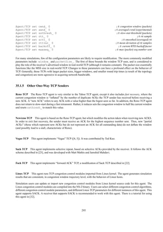 Agent/TCP      set   cwnd_ 0                                                                  ;# congestion window (packets)
Agent/TCP      set   awnd_ 0                                                                 ;# averaged cwnd (experimental)
Agent/TCP      set   ssthresh_ 0                                                               ;# slow-stat threshold (packets)
Agent/TCP      set   rtt_ 0                                                                                      ;# rtt sample
Agent/TCP      set   srtt_ 0                                                                       ;# smoothed (averaged) rtt
Agent/TCP      set   rttvar_ 0                                                                ;# mean deviation of rtt samples
Agent/TCP      set   backoff_ 0                                                                 ;# current RTO backoff factor
Agent/TCP      set   maxseq_ 0                                                               ;# max (packet) seq number sent


For many simulations, few of the conﬁguration parameters are likely to require modiﬁcation. The more commonly modiﬁed
parameters include: window_ and packetSize_. The ﬁrst of these bounds the window TCP uses, and is considered to
play the role of the receiver’s advertised window in real-world TCP (although it remains constant). The packet size essentially
functions like the MSS size in real-world TCP. Changes to these parameters can have a profound effect on the behavior of
TCP. Generally, those TCPs with larger packet sizes, bigger windows, and smaller round trip times (a result of the topology
and congestion) are more agressive in acquiring network bandwidth.



35.1.5 Other One-Way TCP Senders

Reno TCP The Reno TCP agent is very similar to the Tahoe TCP agent, except it also includes fast recovery, where the
current congestion window is “inﬂated” by the number of duplicate ACKs the TCP sender has received before receiving a
new ACK. A “new ACK” refers to any ACK with a value higher than the higest seen so far. In addition, the Reno TCP agent
does not return to slow-start during a fast retransmit. Rather, it reduces sets the congestion window to half the current window
and resets ssthresh_ to match this value.


Newreno TCP This agent is based on the Reno TCP agent, but which modiﬁes the action taken when receiving new ACKS.
In order to exit fast recovery, the sender must receive an ACK for the highest sequence number sent. Thus, new “partial
ACKs” (those which represent new ACKs but do not represent an ACK for all outstanding data) do not deﬂate the window
(and possibly lead to a stall, characteristic of Reno).


Vegas TCP     This agent implements “Vegas” TCP ([4, 5]). It was contributed by Ted Kuo.


Sack TCP This agent implements selective repeat, based on selective ACKs provided by the receiver. It follows the ACK
scheme described in [23], and was developed with Matt Mathis and Jamshid Mahdavi.


Fack TCP     This agent implements “forward ACK” TCP, a modiﬁcation of Sack TCP described in [22].


Linux TCP This agent runs TCP congestion control modules imported from Linux kernel. The agent generates simulation
results that are consistent, in congestion window trajectory level, with the behavior of Linux hosts.

Simulation users can update or import new congestion control modules from Linux kernel source code for this agent. The
Linux congestion control modules are compiled into the NS-2 binary. Users can select different congestion control algorithms,
different congestion control module parameters, and different Linux TCP parameters for different instances of this agent. This
agent supports SACK. A receiver that supports SACK is recommended to work with this agent. There is a tutorial for using
this agent in [32].



                                                              295
 