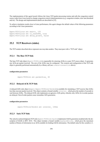 The implementation of this agent loosely follows the Linux TCP packet processing routine and calls the congestion control
source codes from Linux kernel to change congestion control related parameters (e.g. congestion window, slow start threshold
and etc). The design and implementation details are described in [33].

To achieve simulation results close to Linux performance, this agent changes the default values of the following parameters
according to the Linux parameters:


Agent/TCP/Linux set maxrto_ 120
Agent/TCP/Linux set ts_resetRTO_ true
Agent/TCP/Linux set delay_growth_ false



35.2 TCP Receivers (sinks)

The TCP senders described above represent one-way data senders. They must peer with a “TCP sink” object.



35.2.1 The Base TCP Sink

The base TCP sink object (Agent/TCPSink) is responsible for returning ACKs to a peer TCP source object. It generates
one ACK per packet received. The size of the ACKs may be conﬁgured. The creation and conﬁguration of the TCP sink
object is generally performed automatically by a library call (see create-connection above).


conﬁguration parameters


           Agent/TCPSink set packetSize_ 40



35.2.2 Delayed-ACK TCP Sink

A delayed-ACK sink object (Agent/Agent/TCPSink/DelAck) is available for simulating a TCP receiver that ACKs
less than once per packet received. This object contains a bound variable interval_ which gives the number of seconds to
wait between ACKs. The delayed ACK sink implements an agressive ACK policy whereby only ACKs for in-order packets
are delayed. Out-of-order packets cause immediate ACK generation.


conﬁguration parameters


           Agent/TCPSink/DelAck set interval_ 100ms



35.2.3 Sack TCP Sink

The selective-acknowledgment TCP sink (Agent/TCPSink/Sack1) implements SACK generation modeled after the de-
scription of SACK in RFC 2018. This object includes a bound variable maxSackBlocks_ which gives the maximum
number of blocks of information in an ACK available for holding SACK information. The default value for this variable is 3,


                                                            296
 
