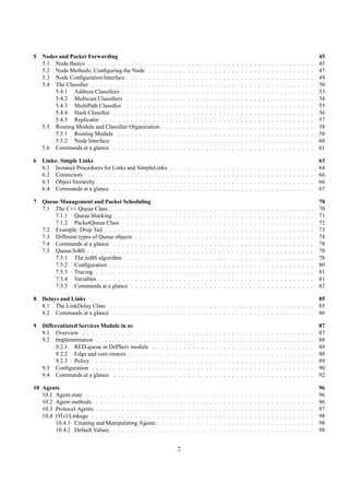 5   Nodes and Packet Forwarding                                                                                                                                                                         45
    5.1 Node Basics . . . . . . . . . . . . . . . . .       .   .   .   .   .   .   .   .   .   .   .   .   .   .   .   .   .   .   .   .   .   .   .   .   .   .   .   .   .   .   .   .   .   .   .   45
    5.2 Node Methods: Conﬁguring the Node . . .             .   .   .   .   .   .   .   .   .   .   .   .   .   .   .   .   .   .   .   .   .   .   .   .   .   .   .   .   .   .   .   .   .   .   .   47
    5.3 Node Conﬁguration Interface . . . . . . . .         .   .   .   .   .   .   .   .   .   .   .   .   .   .   .   .   .   .   .   .   .   .   .   .   .   .   .   .   .   .   .   .   .   .   .   49
    5.4 The Classiﬁer . . . . . . . . . . . . . . . .       .   .   .   .   .   .   .   .   .   .   .   .   .   .   .   .   .   .   .   .   .   .   .   .   .   .   .   .   .   .   .   .   .   .   .   50
        5.4.1 Address Classiﬁers . . . . . . . . .          .   .   .   .   .   .   .   .   .   .   .   .   .   .   .   .   .   .   .   .   .   .   .   .   .   .   .   .   .   .   .   .   .   .   .   53
        5.4.2 Multicast Classiﬁers . . . . . . . .          .   .   .   .   .   .   .   .   .   .   .   .   .   .   .   .   .   .   .   .   .   .   .   .   .   .   .   .   .   .   .   .   .   .   .   54
        5.4.3 MultiPath Classiﬁer . . . . . . . .           .   .   .   .   .   .   .   .   .   .   .   .   .   .   .   .   .   .   .   .   .   .   .   .   .   .   .   .   .   .   .   .   .   .   .   55
        5.4.4 Hash Classiﬁer . . . . . . . . . . .          .   .   .   .   .   .   .   .   .   .   .   .   .   .   .   .   .   .   .   .   .   .   .   .   .   .   .   .   .   .   .   .   .   .   .   56
        5.4.5 Replicator . . . . . . . . . . . . . .        .   .   .   .   .   .   .   .   .   .   .   .   .   .   .   .   .   .   .   .   .   .   .   .   .   .   .   .   .   .   .   .   .   .   .   57
    5.5 Routing Module and Classiﬁer Organization           .   .   .   .   .   .   .   .   .   .   .   .   .   .   .   .   .   .   .   .   .   .   .   .   .   .   .   .   .   .   .   .   .   .   .   58
        5.5.1 Routing Module . . . . . . . . . .            .   .   .   .   .   .   .   .   .   .   .   .   .   .   .   .   .   .   .   .   .   .   .   .   .   .   .   .   .   .   .   .   .   .   .   58
        5.5.2 Node Interface . . . . . . . . . . .          .   .   .   .   .   .   .   .   .   .   .   .   .   .   .   .   .   .   .   .   .   .   .   .   .   .   .   .   .   .   .   .   .   .   .   60
    5.6 Commands at a glance . . . . . . . . . . .          .   .   .   .   .   .   .   .   .   .   .   .   .   .   .   .   .   .   .   .   .   .   .   .   .   .   .   .   .   .   .   .   .   .   .   61

6   Links: Simple Links                                                                                                                                                                                 63
    6.1 Instance Procedures for Links and SimpleLinks               .   .   .   .   .   .   .   .   .   .   .   .   .   .   .   .   .   .   .   .   .   .   .   .   .   .   .   .   .   .   .   .   .   64
    6.2 Connectors . . . . . . . . . . . . . . . . . . .            .   .   .   .   .   .   .   .   .   .   .   .   .   .   .   .   .   .   .   .   .   .   .   .   .   .   .   .   .   .   .   .   .   66
    6.3 Object hierarchy . . . . . . . . . . . . . . . . .          .   .   .   .   .   .   .   .   .   .   .   .   .   .   .   .   .   .   .   .   .   .   .   .   .   .   .   .   .   .   .   .   .   66
    6.4 Commands at a glance . . . . . . . . . . . . .              .   .   .   .   .   .   .   .   .   .   .   .   .   .   .   .   .   .   .   .   .   .   .   .   .   .   .   .   .   .   .   .   .   67

7   Queue Management and Packet Scheduling                                                                                                                                                              70
    7.1 The C++ Queue Class . . . . . . . . . .     .   .   .   .   .   .   .   .   .   .   .   .   .   .   .   .   .   .   .   .   .   .   .   .   .   .   .   .   .   .   .   .   .   .   .   .   .   70
        7.1.1 Queue blocking . . . . . . . . .      .   .   .   .   .   .   .   .   .   .   .   .   .   .   .   .   .   .   .   .   .   .   .   .   .   .   .   .   .   .   .   .   .   .   .   .   .   71
        7.1.2 PacketQueue Class . . . . . . .       .   .   .   .   .   .   .   .   .   .   .   .   .   .   .   .   .   .   .   .   .   .   .   .   .   .   .   .   .   .   .   .   .   .   .   .   .   72
    7.2 Example: Drop Tail . . . . . . . . . . .    .   .   .   .   .   .   .   .   .   .   .   .   .   .   .   .   .   .   .   .   .   .   .   .   .   .   .   .   .   .   .   .   .   .   .   .   .   73
    7.3 Different types of Queue objects . . . .    .   .   .   .   .   .   .   .   .   .   .   .   .   .   .   .   .   .   .   .   .   .   .   .   .   .   .   .   .   .   .   .   .   .   .   .   .   74
    7.4 Commands at a glance . . . . . . . . .      .   .   .   .   .   .   .   .   .   .   .   .   .   .   .   .   .   .   .   .   .   .   .   .   .   .   .   .   .   .   .   .   .   .   .   .   .   78
    7.5 Queue/JoBS . . . . . . . . . . . . . . .    .   .   .   .   .   .   .   .   .   .   .   .   .   .   .   .   .   .   .   .   .   .   .   .   .   .   .   .   .   .   .   .   .   .   .   .   .   78
        7.5.1 The JoBS algorithm . . . . . .        .   .   .   .   .   .   .   .   .   .   .   .   .   .   .   .   .   .   .   .   .   .   .   .   .   .   .   .   .   .   .   .   .   .   .   .   .   78
        7.5.2 Conﬁguration . . . . . . . . . .      .   .   .   .   .   .   .   .   .   .   .   .   .   .   .   .   .   .   .   .   .   .   .   .   .   .   .   .   .   .   .   .   .   .   .   .   .   80
        7.5.3 Tracing . . . . . . . . . . . . .     .   .   .   .   .   .   .   .   .   .   .   .   .   .   .   .   .   .   .   .   .   .   .   .   .   .   .   .   .   .   .   .   .   .   .   .   .   81
        7.5.4 Variables . . . . . . . . . . . .     .   .   .   .   .   .   .   .   .   .   .   .   .   .   .   .   .   .   .   .   .   .   .   .   .   .   .   .   .   .   .   .   .   .   .   .   .   81
        7.5.5 Commands at a glance . . . . .        .   .   .   .   .   .   .   .   .   .   .   .   .   .   .   .   .   .   .   .   .   .   .   .   .   .   .   .   .   .   .   .   .   .   .   .   .   82

8   Delays and Links                                                                                                                                                                                    85
    8.1 The LinkDelay Class . . . . . . . . . . . . . . . . . . . . . . . . . . . . . . . . . . . . . . . . . . . . . . .                                                                               85
    8.2 Commands at a glance . . . . . . . . . . . . . . . . . . . . . . . . . . . . . . . . . . . . . . . . . . . . . .                                                                                86

9   Differentiated Services Module in ns                                                                                                                                                                87
    9.1 Overview . . . . . . . . . . . . . . . .    .   .   .   .   .   .   .   .   .   .   .   .   .   .   .   .   .   .   .   .   .   .   .   .   .   .   .   .   .   .   .   .   .   .   .   .   .   87
    9.2 Implementation . . . . . . . . . . . . .    .   .   .   .   .   .   .   .   .   .   .   .   .   .   .   .   .   .   .   .   .   .   .   .   .   .   .   .   .   .   .   .   .   .   .   .   .   88
         9.2.1 RED queue in DiffServ module         .   .   .   .   .   .   .   .   .   .   .   .   .   .   .   .   .   .   .   .   .   .   .   .   .   .   .   .   .   .   .   .   .   .   .   .   .   88
         9.2.2 Edge and core routers . . . . . .    .   .   .   .   .   .   .   .   .   .   .   .   .   .   .   .   .   .   .   .   .   .   .   .   .   .   .   .   .   .   .   .   .   .   .   .   .   88
         9.2.3 Policy . . . . . . . . . . . . . .   .   .   .   .   .   .   .   .   .   .   .   .   .   .   .   .   .   .   .   .   .   .   .   .   .   .   .   .   .   .   .   .   .   .   .   .   .   89
    9.3 Conﬁguration . . . . . . . . . . . . . .    .   .   .   .   .   .   .   .   .   .   .   .   .   .   .   .   .   .   .   .   .   .   .   .   .   .   .   .   .   .   .   .   .   .   .   .   .   90
    9.4 Commands at a glance . . . . . . . . .      .   .   .   .   .   .   .   .   .   .   .   .   .   .   .   .   .   .   .   .   .   .   .   .   .   .   .   .   .   .   .   .   .   .   .   .   .   92

10 Agents                                                                                                                                                                                               96
   10.1 Agent state . . . . . . . . . . . . . . . .     .   .   .   .   .   .   .   .   .   .   .   .   .   .   .   .   .   .   .   .   .   .   .   .   .   .   .   .   .   .   .   .   .   .   .   .   96
   10.2 Agent methods . . . . . . . . . . . . . .       .   .   .   .   .   .   .   .   .   .   .   .   .   .   .   .   .   .   .   .   .   .   .   .   .   .   .   .   .   .   .   .   .   .   .   .   96
   10.3 Protocol Agents . . . . . . . . . . . . . .     .   .   .   .   .   .   .   .   .   .   .   .   .   .   .   .   .   .   .   .   .   .   .   .   .   .   .   .   .   .   .   .   .   .   .   .   97
   10.4 OTcl Linkage . . . . . . . . . . . . . . .      .   .   .   .   .   .   .   .   .   .   .   .   .   .   .   .   .   .   .   .   .   .   .   .   .   .   .   .   .   .   .   .   .   .   .   .   98
        10.4.1 Creating and Manipulating Agents         .   .   .   .   .   .   .   .   .   .   .   .   .   .   .   .   .   .   .   .   .   .   .   .   .   .   .   .   .   .   .   .   .   .   .   .   98
        10.4.2 Default Values . . . . . . . . . .       .   .   .   .   .   .   .   .   .   .   .   .   .   .   .   .   .   .   .   .   .   .   .   .   .   .   .   .   .   .   .   .   .   .   .   .   98


                                                                            2
 